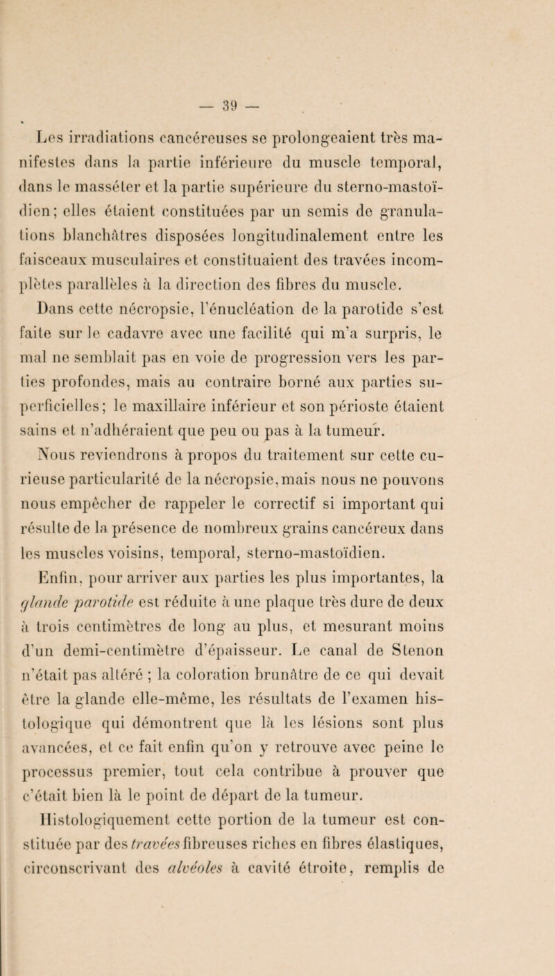 Los irradiations cancéreuses se prolongeaient très ma¬ nifestes dans la partie inférieure du muscle temporal, dans le massé ter et la partie supérieure du sterno-mastoï- dien; elles étaient constituées par un semis de granula¬ tions blanchâtres disposées longitudinalement entre les faisceaux musculaires et constituaient des travées incom¬ plètes parallèles à la direction des fibres du muscle. Dans cette nécropsie, l’énucléation de la parotide s’est faite sur le cadavre avec une facilité qui m’a surpris, le mal ne semblait pas en voie de progression vers les par¬ ties profondes, mais au contraire borné aux parties su¬ perficielles; le maxillaire inférieur et son périoste étaient sains et n’adhéraient que peu ou pas à la tumeur. Nous reviendrons à propos du traitement sur cette cu¬ rieuse particularité de la nécropsie, mais nous no pouvons nous empêcher de rappeler le correctif si important qui résulte de la présence de nombreux grains cancéreux dans les muscles voisins, temporal, sterno-mastoïdien. Enfin, pour arriver aux parties les plus importantes, la glande parotide est réduite à une plaque très dure de deux à trois centimètres de long au plus, et mesurant moins d’un demi-centimètre d’épaisseur. Le canal de S tenon n’était pas altéré ; la coloration brunâtre de ce qui devait être la glande elle-même, les résultats de l’examen his¬ tologique qui démontrent que là les lésions sont plus avancées, et ce fait enfin qu'on y retrouve avec peine le processus premier, tout cela contribue à prouver que c’était bien là le point de départ de la tumeur. Histologiquement cette portion de la tumeur est con¬ stituée par des travées fibreuses riches en fibres élastiques, circonscrivant des alvéoles à cavité étroite, remplis de