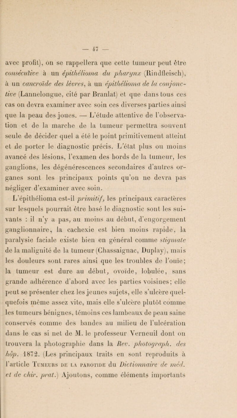 avec profit), on se rappellera que celte tumeur peut être consécutive à un épithélioma du pharynx (Rindfleisch), à un cancroide des lèvres, à un épithélioma de la conjonc¬ tive (Lannelongue, cité par Branlat) et que dans tous ces cas on devra examiner avec soin ces diverses parties ainsi que la peau des joues. — L’étude attentive de l'observa¬ tion et de la marche de la tumeur permettra souvent seule de décider quel a été le point primitivement atteint et de porter le diagnostic précis. L’état plus ou moins avancé des lésions, l’examen des bords de la tumeur, les ganglions, les dégénérescences secondaires d’autres or¬ ganes sont les principaux points qu’on ne devra pas négliger d’examiner avec soin. L'épithélioma est-il primitif, les principaux caractères sur lesquels pourrait être basé le diagnostic sont les sui¬ vants : il n'y a pas, au moins au début, d’engorgement ganglionnaire, la cachexie est bien moins rapide, la paralysie faciale existe bien en général comme stigmate de la malignité de la tumeur (Chassaignac, Duplay), mais les douleurs sont rares ainsi que les troubles de l’ouïe; la tumeur est dure au début, ovoïde, lobulée, sans grande adhérence d’abord avec les parties voisines; elle peut se présenter chez les jeunes sujets, elle s’ulcère quel¬ quefois même assez vite, mais elle s’ulcère plutôt comme les tumeurs bénignes, témoins ces lambeaux de peau saine conservés comme des bandes au milieu de l’ulcération dans le cas si net de M. le professeur Verneuil dont on trouvera la photographie dans la Rev. photograph. des hop. 1872. (Les principaux traits en sont reproduits à 1 article Tumeurs de la parotide du Dictionnaire de méd. et de chir. prat.) Ajoutons, comme éléments importants