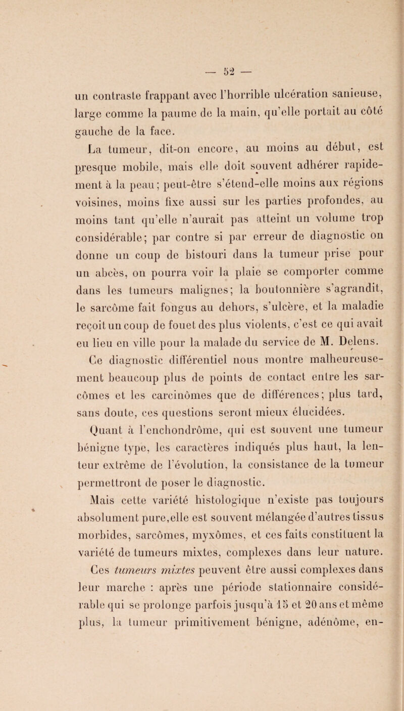 un contraste frappant avec l’horrible ulcération sanieuse, large comme la paume de la main, qu’elle portait au côté gauche de la face. La tumeur, dit-on encore, au moins au début, est presque mobile, mais elle doit souvent adhérer rapide¬ ment à la peau; peut-être s’étend-elle moins aux régions voisines, moins fixe aussi sur les parties profondes, au moins tant qu elle n’aurait pas atteint un volume trop considérable; par contre si par erreur de diagnostic on donne un coup de bistouri dans la tumeur prise pour un abcès, on pourra voir la plaie se comporter comme dans les tumeurs malignes; la boutonnière s’agrandit, le sarcome fait fongus au dehors, s’ulcère, et la maladie reçoit un coup de fouet des plus violents, c’est ce qui avait eu lieu en ville pour la malade du service de M. Delens. Ce diagnostic différentiel nous montre malheureuse¬ ment beaucoup plus de points de contact entre les sar¬ comes et les carcinomes que de différences ; plus tard, sans doute, ces questions seront mieux élucidées. Quant à l’enchondrôme, qui est souvent une tumeur bénigne type, les caractères indiqués plus haut, la len¬ teur extrême de l’évolution, la consistance de la tumeur permettront de poser le diagnostic. Mais cette variété histologique n’existe pas toujours absolument pure,elle est souvent mélangée d’autres tissus morbides, sarcomes, myxomes, et ces faits constituent la variété de tumeurs mixtes, complexes dans leur nature. Ces tumeurs mixtes peuvent être aussi complexes dans leur marche : après une période stationnaire considé¬ rable qui se prolonge parfois jusqu’à 15 et 20 ans et même plus, la tumeur primitivement bénigne, adénome, en-