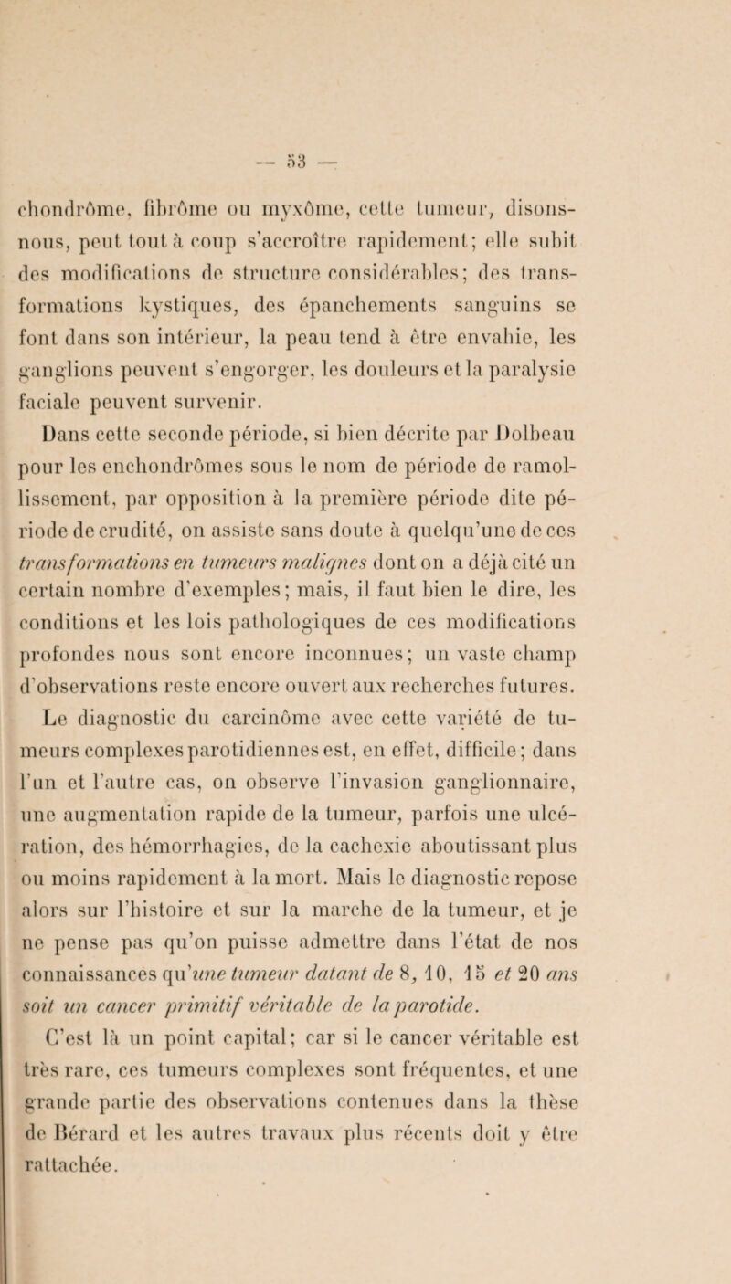 ehondrôme, fibrôme ou myxôme, cotte tumeur, disons- nous, peut tout à coup s’accroître rapidement; elle subit des modifications de structure considérables; des trans¬ formations kystiques, des épanchements sanguins se font dans son intérieur, la peau tend à être envahie, les ganglions peuvent s’engorger, les douleurs et la paralysie faciale peuvent survenir. Dans cette seconde période, si bien décrite par Dolbeau pour les enchondrômes sous le nom de période de ramol¬ lissement, par opposition à la première période dite pé¬ riode de crudité, on assiste sans doute à quelqu’une de ces transformations en tumeurs malirjnes dont on a déjà cité un certain nombre d’exemples; mais, il faut bien le dire, les conditions et les lois pathologiques de ces modifications profondes nous sont encore inconnues; un vaste champ d'observations reste encore ouvert aux recherches futures. Le diagnostic du carcinome avec cette variété de tu¬ meurs complexes parotidiennes est, en effet, difficile; dans l’un et l’autre cas, on observe l’invasion ganglionnaire, une augmentation rapide de la tumeur, parfois une ulcé¬ ration, des hémorrhagies, de la cachexie aboutissant plus ou moins rapidement à la mort. Mais le diagnostic repose alors sur l’histoire et sur la marche de la tumeur, et je ne pense pas qu’on puisse admettre dans l’état de nos connaissances qu'une tumeur datant de 8, 10, 15 et 20 ans soit un cancer primitif véritable de la parotide. C'est là un point capital; car si le cancer véritable est très rare, ces tumeurs complexes sont fréquentes, et une grande partie des observations contenues dans la thèse de Bérard et les autres travaux plus récents doit y être rattachée.