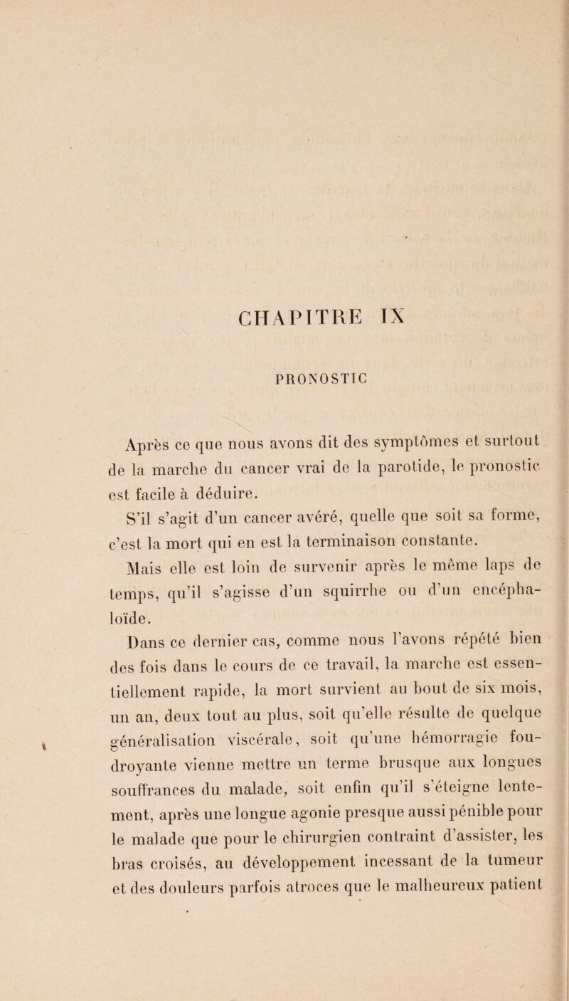 PRONOSTIC Après ce que nous avons dit des symptômes et surtout de la marche du cancer vrai de la parotide, le pronostic est facile à déduire. S’il s’agit d’un cancer avéré, quelle que soit sa forme, c’est la mort qui en est la terminaison constante. Mais elle est loin de survenir après le même laps de temps, qu’il s’agisse d’un squirrhe ou d’un encépha- loïde. Dans ce dernier cas, comme nous l’avons répété bien des fois dans le cours de ce travail, la marche est essen¬ tiellement rapide, la mort survient au bout de six mois, un an, deux tout au plus, soit qu’elle résulte de quelque généralisation viscérale, soit qu’une hémorragie fou¬ droyante vienne mettre un terme brusque aux longues souffrances du malade, soit enfin qu’il s’éteigne lente¬ ment, après une longue agonie presque aussi pénible pour le malade que pour le chirurgien contraint d’assister, les bras croisés, au développement incessant de la tumeur et des douleurs parfois atroces que le malheureux patient