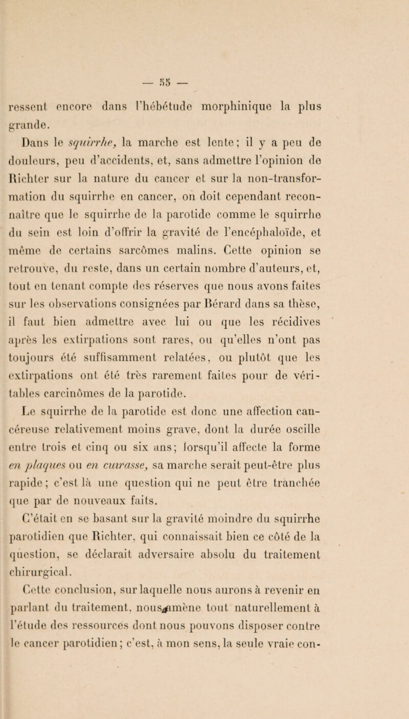 ressent encore dans l’hébétude morphinique la plus grande. Dans le squirrhe, la marche est lente; il y a peu de douleurs, peu d’accidents, et, sans admettre l’opinion de Richter sur la nature du cancer et sur la non-transfor¬ mation du squirrhe en cancer, on doit cependant recon¬ naître que le squirrhe de la parotide comme le squirrhe du sein est loin d’offrir la gravité de l’encéphaloïde, et même de certains sarcomes malins. Cette opinion se retrouve, du reste, dans un certain nombre d’auteurs, et, tout en tenant compte des réserves que nous avons faites sur les observations consignées par Bérard dans sa thèse, il faut bien admettre avec lui ou que les récidives après les extirpations sont rares, ou qu’elles n’ont pas toujours été suffisamment relatées, ou plutôt que les extirpations ont été très rarement faites pour de véri¬ tables carcinomes de la parotide. Le squirrhe de la parotide est donc une affection can¬ céreuse relativement moins grave, dont la durée oscille entre trois et cinq ou six ans; lorsqu’il affecte la forme en plaques ou en cuirasse, sa marche serait peut-être plus rapide; c’est là une question qui ne peut être tranchée que par de nouveaux faits. C’était en se basant sur la gravité moindre du squirrhe parotidien que Richter, qui connaissait bien ce côté de la question, se déclarait adversaire absolu du traitement chirurgical. Cette conclusion, sur laquelle nous aurons à revenir en parlant du traitement, nous^amène tout naturellement à l’étude des ressources dont nous pouvons disposer contre le cancer parotidien ; c’est, à mon sens, la seule vraie con-