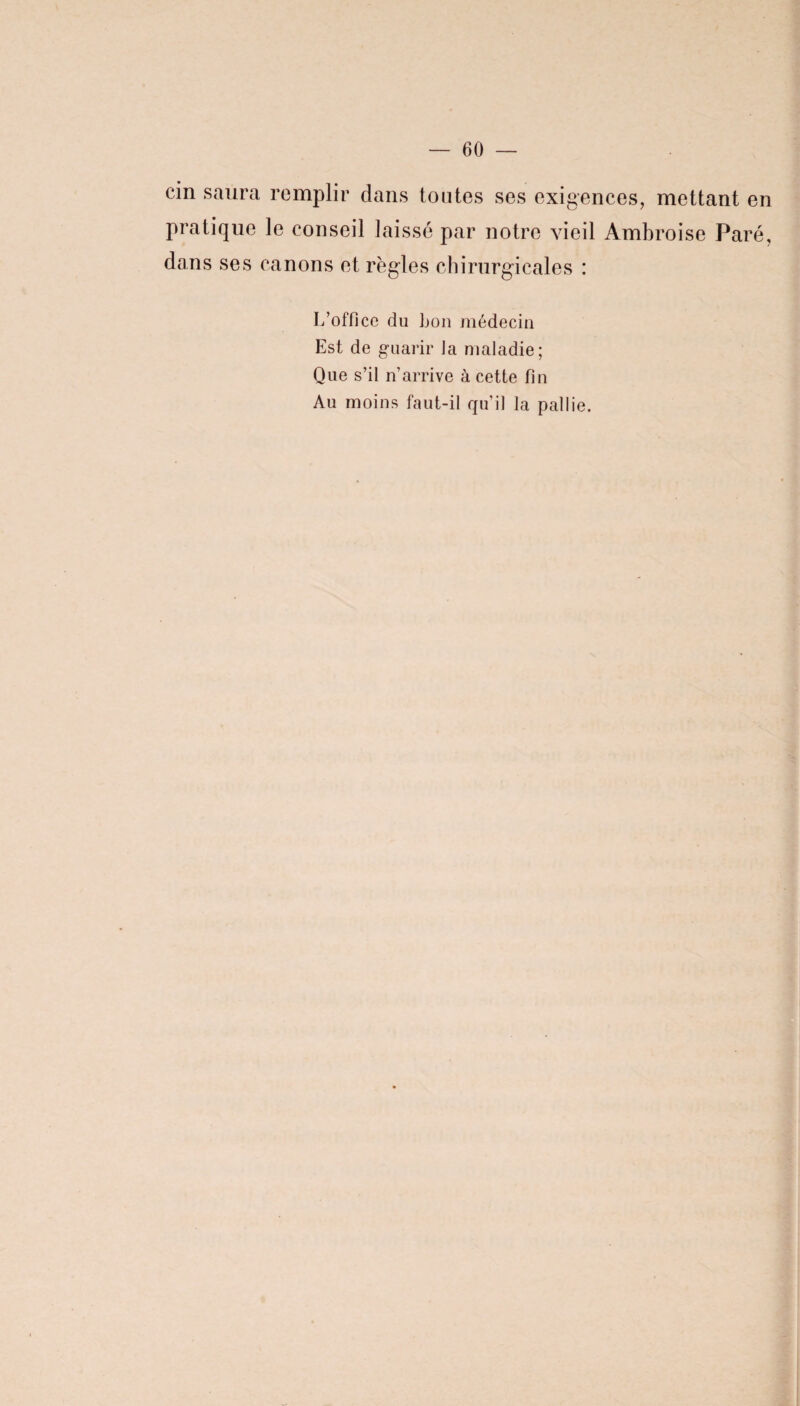 cin saura remplir dans toutes ses exigences, mettant en pratique le conseil laissé par notre vieil Ambroise Paré, dans ses canons et règles chirurgicales : L’office du bon médecin Est de guarir Ja maladie; Que s’il n’arrive à cette fin Au moins faut-il qu’il la pallie.