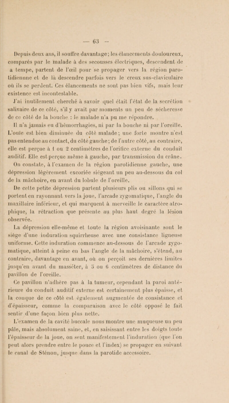 Depuis deux ans, il souffre davantage; les élancements douloureux, comparés par le malade à des secousses électriques, descendent de a tempe, partent de l’œil pour se propager vers la région paro- tidiemme et de là descendre parfois vers le creux sus-claviculaire où ils se perdent. Ces élancements ne sont pas bien vifs, mais leur existence est incontestable. J’ai inutilement cherché à savoir quel était l’état de la secrétion salivaire de ce côté, s'il y avait par moments un peu de sécheresse de ce côté de la bouche : le malade n’a pu me répondre. Il n’a jamais eu d'hémorrhagies, ni par la bouche ni par l’oreille. L'ouïe est bien diminuée du côté malade ; une forte montre n'est f pas entendue au contact, du côté gauche ; de l’autre côté, au contraire, elle est perçue à 1 ou 2 centimètres de l'orilice externe du conduit auditif. Llle est perçue même à gauche, par transmission du crâne. On constate, à l’examen de la région parotidienne gauche, une dépression légèrement excoriée siégeant un peu au-dessous du col de la mâchoire, en avant du lobule de l’oreille. De cette petite dépression partent plusieurs plis ou sillons qui se portent en rayonnant vers la joue, l’arcade zygomatique, l'angle du maxillaire inférieur, et qui marquent à merveille le caractère atro¬ phique, la rétraction que présente au plus haut degré la lésion observée. La dépression elle-même et toute la région avoisinante sont le siège d'une induration squirrheuse avec une consistance ligneuse uniforme. Cette induration commence au-dessous de l'arcade zygo¬ matique, atteint à peine en bas l’angle de la mâchoire, s’étend, au contraire, davantage en avant, où on perçoit ses dernières limites jusqu’en avant du masséter, à ü ou 6 centimètres de distance du pavillon de l'oreille. Ce pavillon n’adhère pas à la tumeur, cependant la paroi anté¬ rieure du conduit auditif externe est certainement plus épaisse, et la conque de ce côté est également augmentée de consistance et d’épaisseur, comme la comparaison avec le côté opposé le fait sentir d'une façon bien plus nette. L'examen de la cavité buccale nous montre une muqueuse un peu pâle, mais absolument saine, et, en saisissant entre les doigts toute l’épaisseur de la joue, on sent manifestement l’induration (que l'on peut alors prendre entre le pouce et l’index) se propager en suivant le canal de Sténon, jusque dans la parotide accessoire.