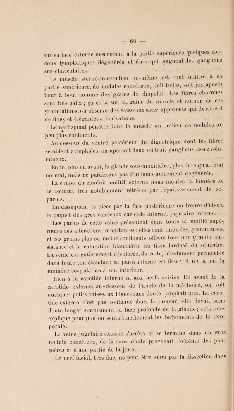 — 6t> — sur sa face externe descendent à la partie supérieure quelques cor- dons lymphatiques dégénérés et durs qui gagnent les ganglions s us-claviculaires. Le muscle sterno-mastoïdien lui-même est tout infiltré à sa partie supérieure, de nodules cancéreux, soit isoles, soif juxtaposes bout à bout comme des grains de chapelet. Les fibres charnues sont très pâles; çà et là sur la, gaine du muscle et autour de ces granulations, on observe des vaisseaux assez apparents qui dessinent de fines et élégantes arborisations. Le nerf spinal pénètre dans le muscle au milieu de nodules un peu plus confluents. Au-dessous du ventre postérieur du digastrique dont les libres semblent atrophiées, on aperçoit deux ou trois ganglions assez volu¬ mineux. Enfin, plus en avant, la glande sous-maxillaire, plus dure qu’à l’état normal, mais ne paraissant pas d’ailleurs autrement dégénérée. La coupe du conduit auditif externe nous montre la lumière de ce conduit très notablement rétrécie par l’épaississement de ses parois. En disséquant la pièce par la face postérieure, on trouve d’abord le paquet des gros vaisseaux carotide interne, jugulaire interne. Les parois de cette veine présentent dans toute sa moitié supé¬ rieure des altérations importantes: elles sont indurées, granuleuses, et ces grains plus ou moins confluents offrent tous une grande con¬ sistance et la coloration blanchâtre du tissu lardacé du squirrhe. La veine est entièrement décolorée, du reste, absolument perméable dans toute son étendue; sa paroi interne est lisse ; il n’y a pas la moindre coagulation à son intérieur. > Rien à la carotide interne ni aux nerfs voisins. En avant de la carotide externe, au-dessous de l’angle de la mâchoire, on voit quelques petits vaisseaux blancs sans doute lymphatiques. La caro¬ tide externe n’est pas contenue dans la tumeur, elle devait sans doute longer simplement la face profonde de la glande; cela nous explique pourquoi on sentait nettement les battements de la tem*- porale. La veine jugulaire externe s’arrête et se termine dans un gros nodule cancéreux, de là sans doute provenait l’œdème des pau¬ pières et d'une partie de la joue. Le nerf facial, très dur, ne peut être suivi par la dissection dans