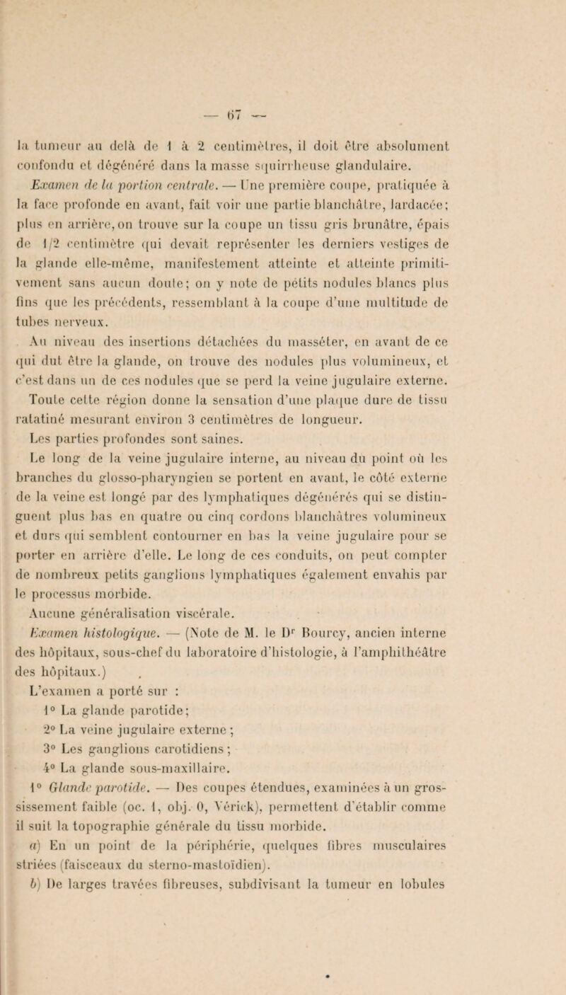 confondu et dégénéré dans la masse squirrheuse glandulaire. Examen delà portion centrale. — Lue première coupe, pratiquée à la face profonde en avant, fait voir une partie blanchâtre, lardacée; plus (in arrière,on trouve sur la coupe un tissu gris brunâtre, épais de 1/2 centimètre qui devait représenter les derniers vestiges de la glande elle-même, manifestement atteinte et atteinte primiti¬ vement sans aucun doute; on y note de pétits nodules blancs plus fins que les précédents, ressemblant à la coupe d’une multitude de tubes nerveux. Au niveau des insertions détachées du masséter, en avant de ce qui dut être la glande, on trouve des nodules plus volumineux, et c’est dans un de ces nodules que se perd la veine jugulaire externe. Toute celte région donne la sensation d’une plaque dure de tissu ratatiné mesurant environ 3 centimètres de longueur. Les parties profondes sont saines. Le long de la veine jugulaire interne, au niveau du point où les branches du glosso-pharyngien se portent en avant, le côté externe de la veine est longé par des lymphatiques dégénérés qui se distin¬ guent plus bas en quatre ou cinq cordons blanchâtres volumineux et durs qui semblent contourner en bas la veine jugulaire pour se porter en arrière d’elle. Le long de ces conduits, on peut compter de nombreux petits ganglions lymphatiques également envahis par le processus morbide. Aucune généralisation viscérale. Examen histologique. — (Note de M. le Dr Bourcy, ancien interne des hôpitaux, sous-chef du laboratoire d’histologie, à l’amphithéâtre des hôpitaux.) L’examen a porté sur : 1° La glande parotide; 2° La veine jugulaire externe ; 3° Les ganglions carotidiens; 4° La glande sous-maxillaire. t° Glande parotide. —. Des coupes étendues, examinées à un gros¬ sissement faible (oc. I, obj. 0, Yérick), permettent d’établir comme il suit la topographie générale du tissu morbide. a) En un point de la périphérie, quelques libres musculaires striées (faisceaux du sterno-mastoïdien). b) De larges travées fibreuses, subdivisant la tumeur en lobules