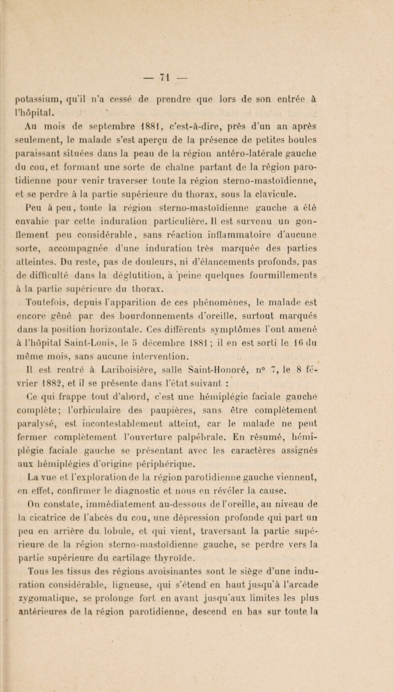 potassium, qu'il n’a cassé de prendre que lors de son entrée à l’hôpital. Au mois de septembre 1881, c’est-à-dire, prés d'un an après seulement, le malade s’est aperçu de la présence de petites boules paraissant situées dans la peau de la région antéro-latérale gauche du cou, et formant une sorte de chaîne partant de la région paro¬ tidienne pour venir traverser toute la région sterno-mastoïdienne, et se perdre à la partie supérieure du thorax, sous la clavicule. Peu à peu, toute la région sterno-mastoïdienne gauche a été envahie par cette induration particulière. Il est survenu un gon- llement peu considérable, sans réaction inflammatoire d’aucune sorte, accompagnée d’une induration très marquée des parties atteintes. Du reste, pas de douleurs, ni d’élancements profonds, pas de difficulté dans la déglutition, à peine quelques fourmillements à la partie supérieure du thorax. Toutefois, depuis l'apparition de ces phénomènes, le malade est encore gêné par des bourdonnements d’oreille, surtout marqués dans la position horizontale. Ces différents symptômes l’ont amené à l’hôpital Saint-Louis, le o décembre 1881 ; il en est sorti le 16 du même mois, sans aucune intervention. II est rentré à Lariboisière, salle Saint-Honoré, n° 7, le 8 fé¬ vrier 1882, et il se présente dans l’état suivant : Ce qui frappe tout d’abord, c’est une hémiplégie faciale gauche complète; l’orbiculaire des paupières, sans être complètement paralysé, est incontestablement atteint, car le malade ne peut fermer complètement l’ouverture palpébrale. En résumé, hémi¬ plégie faciale gauche se présentant avec les caractères assignés aux hémiplégies d'origine périphérique. La vue et l’exploration de la région parotidienne gauche viennent, en effet, confirmer le diagnostic et nous en révéler la cause. On constate, immédiatement au-dessous de l’oreille, au niveau de la cicatrice de l'abcès du cou, une dépression profonde qui part un peu en arrière du lobule, et qui vient, traversant la partie supé¬ rieure de la région sterno-mastoïdienne gauche, se perdre vers la partie supérieure du cartilage thyroïde. Tous les tissus des régions avoisinantes sont le siège d’une indu¬ ration considérable, ligneuse, qui s'étend en haut jusqu'à l’arcade zygomatique, se prolonge fort en avant jusqu'aux limites les plus antérieures de la région parotidienne, descend en bas sur toute la