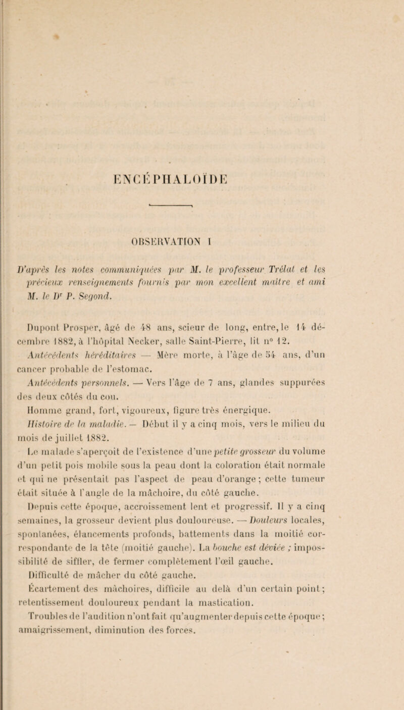 ENCÉPHALOÏDE OBSERVATION I D'après les notes communiquées pur M. le professeur Trêlat et les précieux renseignements fournis par mon excellent maître et ami M. le ])T P. Segond. Dupont Prosper, âgé de 48 ans, scieur de long, entre, le 14 dé¬ cembre 1882, à l’iiopital Necker, salle Saint-Pierre, lit n° 12. Antécédents héréditaires — Mère morte, à l’âge de 54 ans, d'un cancer probable de l’estomac. Antécédents personnels. — Vers l'âge de 7 ans, glandes suppurées des deux côtés du cou. Homme grand, fort, vigoureux, figure très énergique. Histoire de la maladie. — Début il y a cinq mois, vers le milieu du mois de juillet 1882. Le malade s’aperçoit de l’existence d’une petite grosseur du volume d’un petit pois mobile sous la peau dont la coloration était normale et qui ne présentait pas l'aspect de peau d’orange ; cette tumeur était située à l’angle de la mâchoire, du côté gauche. Depuis cette époque, accroissement lent et progressif. 11 y a cinq semaines, la grosseur devient plus douloureuse. —Douleurs locales, spontanées, élancements profonds, battements dans la moitié cor¬ respondante de la tête (moitié gauche). La bouche est déviée ; impos¬ sibilité de siffler, de fermer complètement l’œil gauche. Difficulté de mâcher du côté gauche. Écartement des mâchoires, difficile au delà d’un certain point; retentissement douloureux pendant la mastication. Troubles de l’audition n’ont fait qu’augmenter depuis cette époque ; amaigrissement, diminution des forces.