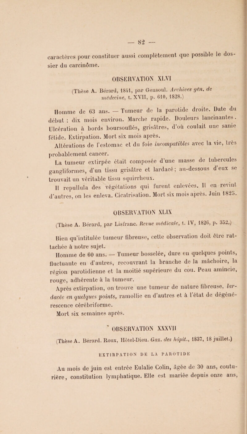 caractères pour constituer aussi complètement que possible le dos¬ sier du carcinome. OBSERVATION XLVI (Thèse A. Bérard, 1841, par Gensoul. Archives gén. de médecine, t. XVII, p. 610, 1828.) Homme de 63 ans. — Tumeur de la parotide droite. Date du début : dix mois environ. Marche rapide. Douleurs lancinantes. Ulcération h bords boursouflés, grisâtres, d’où coulait une sanie fétide. Extirpation. Mort six mois après. Altérations de l’estomac et du foie incompatibles avec la vie, très probablement cancer. La tumeur extirpée était composée d'une masse de tubercules gangliformes, d’un tissu grisâtre et lardacé; au-dessous d’eux se trouvait un véritable tissu squirrheux. Il repullula des végétations qui furent enlevées. Il en revint d’autres, on les enleva. Cicatrisation. Mort six mois après. Juin 182o. OBSERVATION XL1X (Thèse A. Bérard, par Lisfranc. Revue médicale, t. IV, 1826, p. 352.) Bien qu'intitulée tumeur fibreuse, cette observation doit être rat¬ tachée à notre sujet. Homme de 60 ans. — Tumeur bosselée, dure en quelques points, fluctuante en d’autres, recouvrant la branche de la mâchoire, la région parotidienne et la moitié supérieure du cou. Peau amincie, rouge, adhérente à la tumeur. Après extirpation, on trouve une tumeur de nature fibieuse, lai - dacée en quelques points, ramollie en d’autres et à l’état de dégéné¬ rescence cérébriforme. Mort six semaines après. ’ OBSERVATION XXXVII (Thèse A. Bérard. Roux, Hôtel-Dieu. Gaz. des hôpit., 1837, 18 juillet.) EXTIRPATION DE LA PAROTIDE Au mois de juin est entrée Eulalie Colin, âgée de 30 ans, coutu¬ rière, constitution lymphatique. Elle est mariée depuis onze ans,