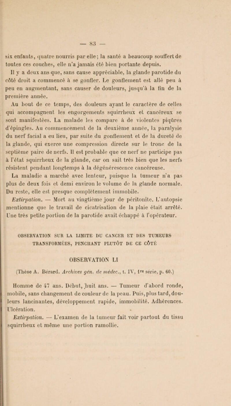 six enfants, quatre nourris par elle; la santé a beaucoup souffert de toutes ces couches, elle n’a jamais été bien portante depuis. Il y a deux ans que, sans cause appréciable, la glande parotide du côté droit a commencé à se gonfler. Le gonflement est allé peu à peu en augmentant, sans causer de douleurs, jusqu’à la fin de la première année. Au bout de ce temps, des douleurs ayant le caractère de celles qui accompagnent les engorgements squirrheux et cancéreux se sont manifestées. La malade les compare à de violentes piqûres d'épingles. Au commencement de la deuxième année, la paralysie du nerf facial a eu lieu, par suite du gonflement et de la dureté de la glande, qui exerce une compression directe sur le tronc de la septième paire de nerfs. 11 est probable que ce nerf ne participe pas à l'état squirrheux de la glande, car on sait très bien que les nerfs résistent pendant longtemps à la dégénérescence cancéreuse. La maladie a marché avec lenteur, puisque la tumeur n’a pas plus de deux fois et demi environ le volume de la glande normale. Du reste, elle est presque complètement immobile. Extirpation. — Mort au vingtième jour de péritonite. L’autopsie mentionne que le travail de cicatrisation de la plaie était arrêté. Une très petite portion de la parotide avait échappé à l’opérateur. OBSERVATION SUR LA LIMITE DU CANCER ET DES TUMEURS TRANSFORMÉES, PENCHANT PLUTÔT DE CE CÔTÉ OBSERVATION LI (Thèse A. Bérard. Archives gén. de médec., t. IV, lre série, p. 60.) Homme de 47 ans. Début, Luit ans. — Tumeur d'abord ronde, mobile, sans changement de couleur de la peau. Puis, plus tard, dou¬ leurs lancinantes, développement rapide, immobilité. Adhérences. Ulcération. Extirpation. — L’examen de la tumeur fait voir partout du tissu squirrheux et même une portion ramollie.