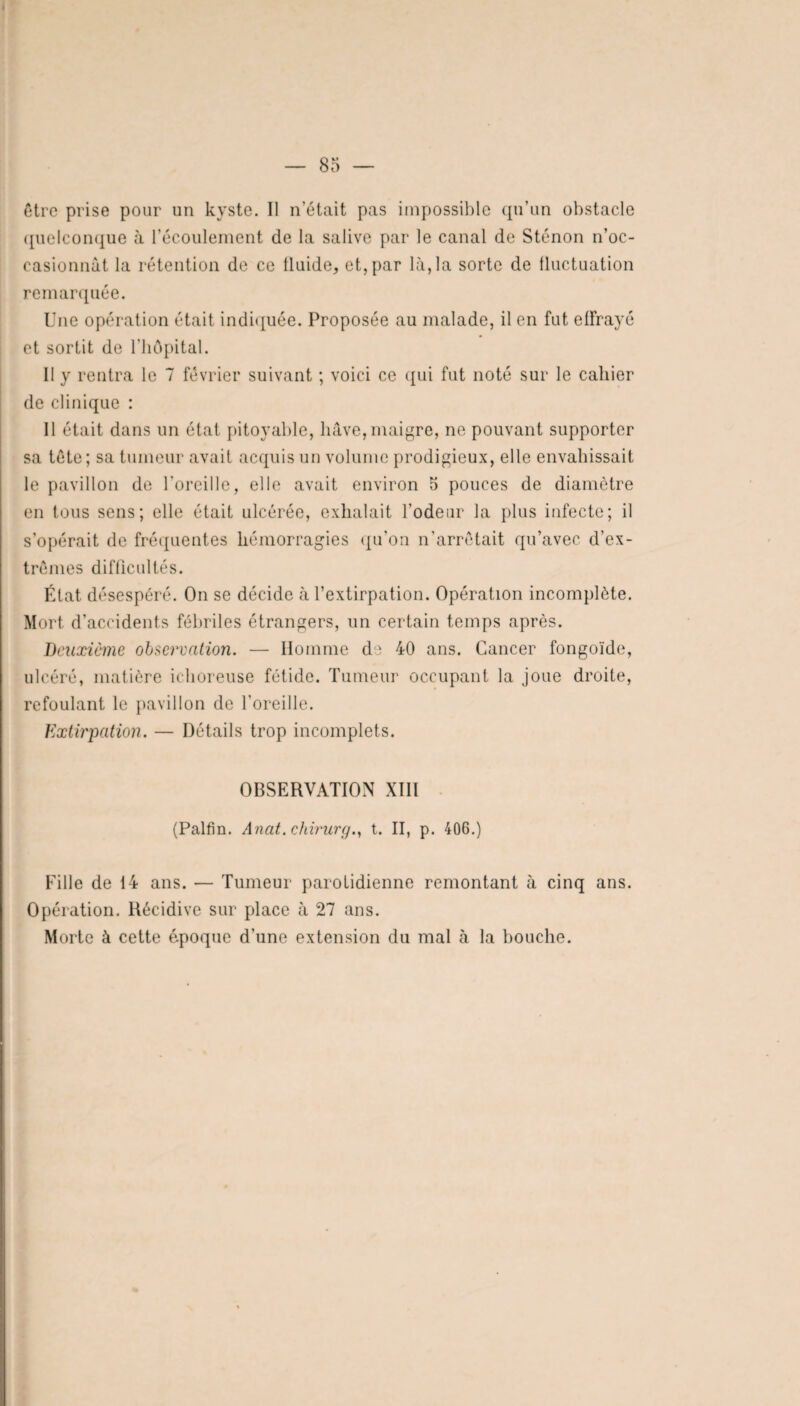 être prise pour un kyste. Il n’était pas impossible qu’un obstacle quelconque à l’écoulement de la salive par le canal de Sténon n’oc- casionnât la rétention de ce fluide, et, par là, la sorte de fluctuation remarquée. Une opération était indiquée. Proposée au malade, il en fut effrayé et sortit de l’hôpital. Il y rentra le 7 février suivant ; voici ce qui fut noté sur le cahier de clinique : 11 était dans un état pitoyable, hâve, maigre, ne pouvant supporter sa tête ; sa tumeur avait acquis un volume prodigieux, elle envahissait le pavillon de l'oreille, elle avait environ o pouces de diamètre en tous sens; elle était ulcérée, exhalait l’odeur la plus infecte; il s’opérait de fréquentes hémorragies qu’on n’arrêtait qu’avec d’ex¬ trêmes difficultés. État désespéré. On se décide à l’extirpation. Opération incomplète. Mort d’accidents fébriles étrangers, un certain temps après. Deuxieme observation. — Homme de 40 ans. Cancer fongoïde, ulcéré, matière ichoreuse fétide. Tumeur occupant la joue droite, refoulant le pavillon de l'oreille. Extirpation. — Détails trop incomplets. OBSERVATION X1IÏ (Palfin. Anat. chirurg., t. II, p. 406.) Fille de 14 ans. — Tumeur parotidienne remontant à cinq ans. Opération. Récidive sur place à 27 ans. Morte à cette époque d’une extension du mal à la bouche.