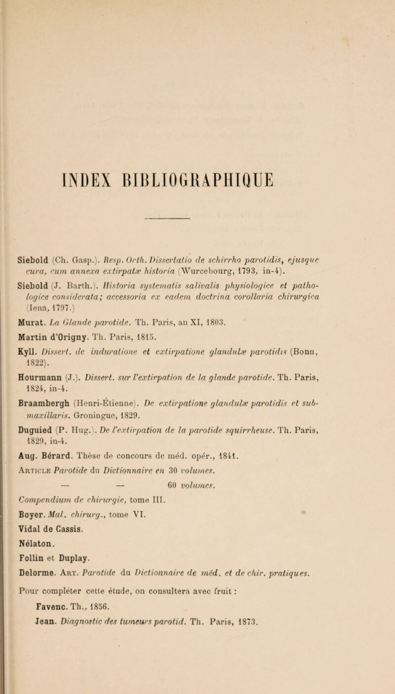 INDEX BIBLIOGRAPHIQUE Siebold (Ch. Gasp.). Resp. Orth. Dissertâtio de schirrho parotidis, ejusque cura, cum, annexa extirpatæ historia (NVurcebourg, 1793, in-4). Siebold (J. Barth.). ïlistoria systematis salivalis physiologice et patho- logice considerata; accessoria ex eadem doctrina corollaria chirurgien (Iena, 1797.) Murat. La Claude parotide. Th. Paris, an XI, 1803. Martin d’Origny. Th. Paris, 1815. Kyll. Dissert, de induratione et extirpatione glandulæ parotidis (Bonn, 1822). Hourmann (J.). Dissert, sur l’extirpation de la glande parotide. Th. Paris, 1824, in-4. Braambergh (IIcnri-Etienne). De extirpatione glandulæ parotidis et suh- maxillaris. Groninguc, 1829. Duguied (P. Hug.). De l'extirpation de la parotide squirrheuse. Th. Paris, 1829, in-4. Aug. Bérard. Thèse de concours de méd. opér., 1841. Article Parotide du Dictionnaire en 30 volumes. — — 60 volumes. Compendium de chirurgie, tome III. Boyer. Mal. chirurg., tome VI. Vidal de Cassis. Nélaton. Follin et Duplay. Delorme. Art. Parotide du Dictionnaire de méd. et dechir. pratiques. Pour compléter cette étude, on consultera avec fruit : Favenc. Th., 1856. Jean. Diagnostic des tumeurs parotid. Th. Paris, 1873.