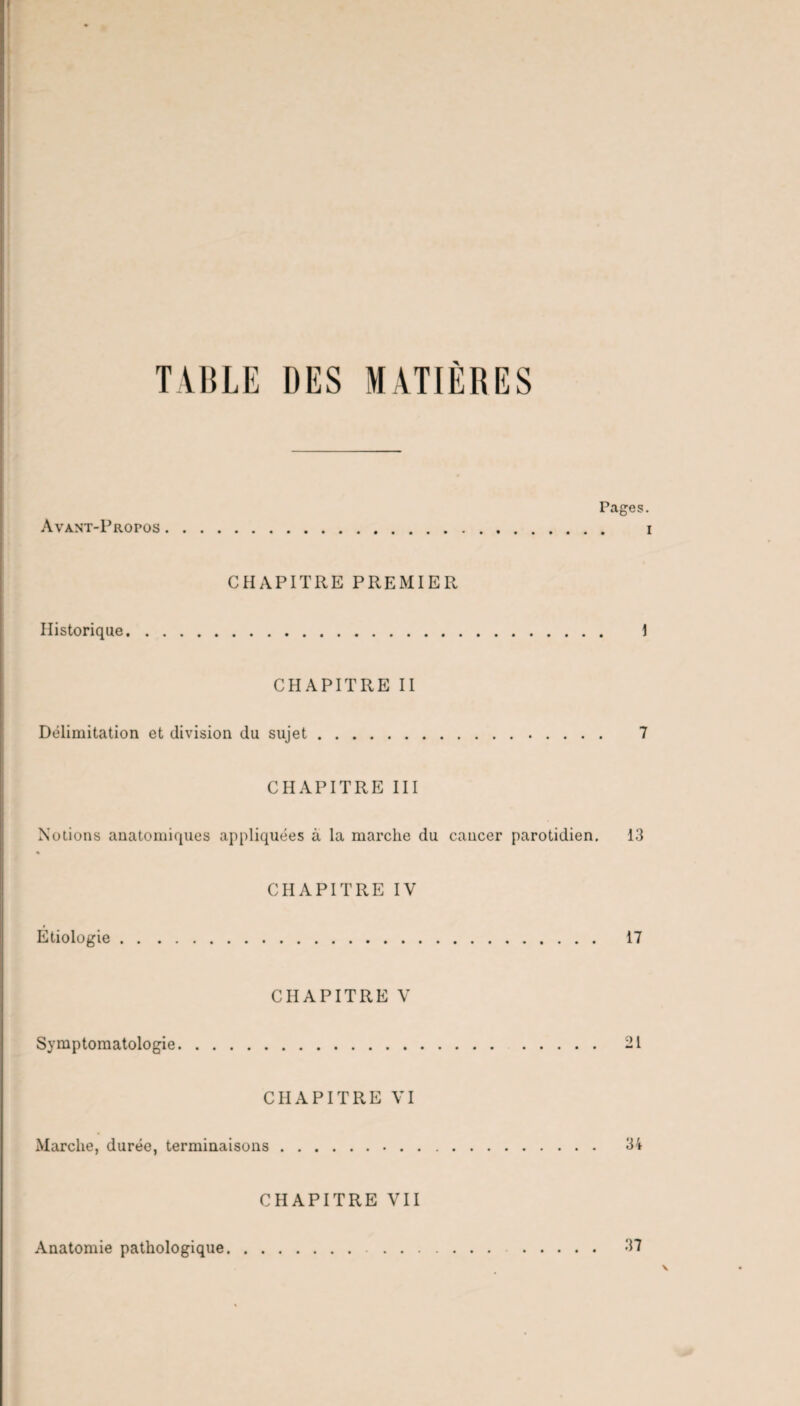 TABLE DES MATIÈRES Pages. Avant-Propos. i CHAPITRE PREMIER Historique. 1 CHAPITRE II Délimitation et division du sujet. 7 CHAPITRE III Notions anatomiques appliquées à la marche du cancer parotidien. 13 « CHAPITRE IV Etiologie. 17 CHAPITRE V Symptomatologie. 21 CHAPITRE VI Marche, durée, terminaisons. 34 CHAPITRE VII Anatomie pathologique. 37