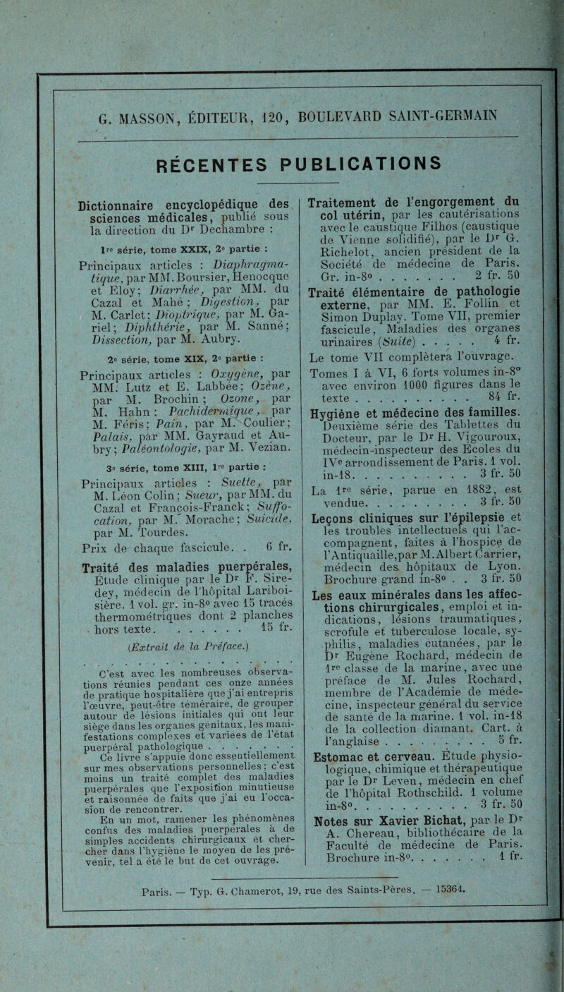 G. MASSON, ÉDITEUR, 120, BOULEVARD SAINT-GERMAIN RÉCENTES PUBLICATIONS Dictionnaire encyclopédique des sciences médicales, publié sous la direction du Dr Dechambre : 1 ro série, tome XXIX, 2° partie : Principaux articles : Diaphragma¬ tique, par MM. Boursier, Henocque et Eloy; Diarrhée, par MM. du Cazal et Mahé ; Digestion, par M. Carlet; Diogtrique, par M. Ga- riel; Diphthérie, par M. Sanné; Dissection, par M. Aubry. 2° série, tome XIX, 2» partie : Principaux articles : Oxygène, par MM. Lutz et E. Labbée; Ozène, par M. Brochin ; Ozone, par M. Hahn : Pachidermigue, par M. Féris; Pain, par M. Coulier; Palais, par MM. Gayraud et Au¬ bry ; Paléontologie, par M. Vezian. 3° série, tome XIII, 1™ partie : Principaux articles : Suette, par M. Léon Colin; Sueur, par MM. du Cazal et François-Franck; Suffo¬ cation, par M. Morache ; Suicide, par M. Tourdes. Prix de chaque fascicule. . 6 fr. Traité des maladies puerpérales, Étude clinique par le Dr F. Sire- dey, médecin de l'hôpital Lariboi¬ sière. 1vol. gr. in-8° avec 15 tracés thermométriques dont 2 planches • hors texte. 15 fr. (.Extrait de la Préface.) C’est avec les nombreuses observa¬ tions réunies pendant ces onze années de pratique hospitalière que j’ai entrepris l’œuvre, peut-être téméraire, de grouper autour de lésions initiales qui ont leur siège dans les organes génitaux, les mani¬ festations complexes et variées de l’état puerpéral pathologique. Ce livre s’appuie donc essentiellement sur mes observations personnelles; c’est moins un traité complet des maladies puerpérales que l’exposition minutieuse et raisonnée de faits que j’ai eu l’occa¬ sion de rencontrer. En un mot, ramener les phénomènes confus des maladies puerpérales à de simples accidents chirurgicaux et cher¬ cher dans l’hygiène le moyen de les pré¬ venir, tel a été le but de cet ouvrage. Traitement de l’engorgement du col utérin, par les cautérisations avec le caustique Filhos (caustique de Vienne solidifié), par le Dr G. Richelot, ancien président de la Société de médecine de Paris. Gr. in-8°. 2 fr. 50 Traité élémentaire de pathologie externe, par MM. E. Follin et Simon Duplay. Tome VII, premier fascicule, Maladies des organes urinaires (Suite). 4 fr. Le tome ATI complétera l’ouvrage. Tomes I à VI, 6 forts volumes in-8° avec environ 1000 figures dans le texte. 84 fr. Hygiène et médecine des familles. Deuxième série des Tablettes du Docteur, par le Dr H. ATgouroux, médecin-inspecteur des Écoles du IVe arrondissement de Paris. 1 vol. in-18.3fr. 50 La lrc série, parue en 1882, est vendue.3 fr. 50 Leçons cliniques sur l’épilepsie et les troubles intellectuels qui l’ac¬ compagnent, faites à l’hospice de l’Antiquaille,par M.Albert Carrier, médecin des hôpitaux de Lyon. Brochure grand in-8° . . 3 fr. 50 Les eaux minérales dans les affec¬ tions chirurgicales, emploi et in¬ dications, lésions traumatiques, scrofule et tuberculose locale, sy¬ philis, maladies cutanées, par le Dr Eugène Rochard, médecin de lre classe de la marine, avec une préface de M. Jules Rochard, membre de l’Académie de méde¬ cine, inspecteur général du service de santé de la marine. 1 vol. in-18 de la collection diamant. Cart. à l’anglaise .5 fr. Estomac et cerveau. Étude physio¬ logique, chimique et thérapeutique par le Dr Leven, médecin en chef de l’hôpital Rothschild. 1 volume in-Bo.3 fr. 50 Notes sur Xavier Bichat, par le Dr A. Chereau, bibliothécaire de la Faculté de médecine de Paris. Brochure in-8°.1 fr.