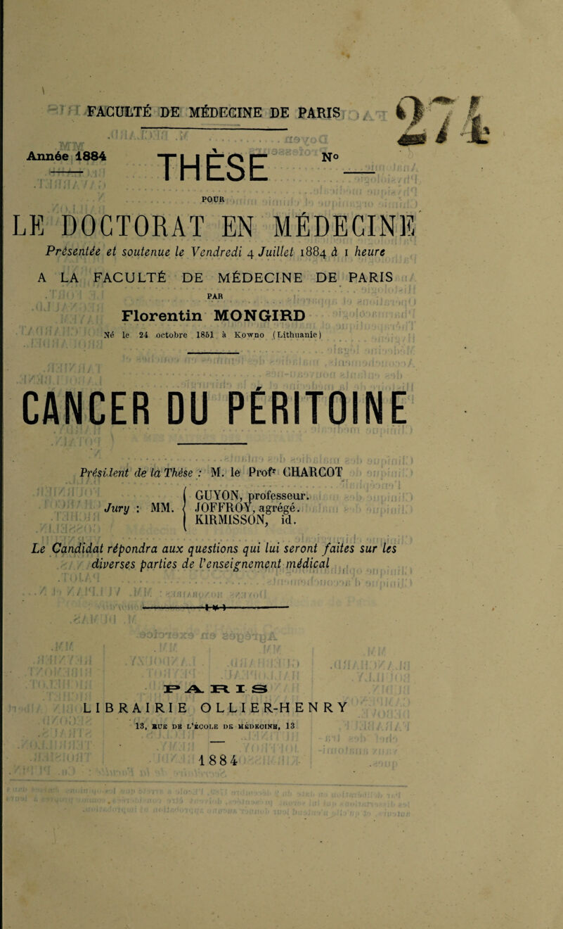 Année 1884 THÈSE No POUR LE DOCTORAT EN MÉDECINE Présentée et soutenue le Vendredi 4 Juillet 1884 à 1 heure A LA FACULTÉ DE MÉDECINE DE PARIS PAR Florentin MONGIRD Né le 24 octobre 1861 à Kowno (Lithuanie) CANCER DU PÉRITOINE Président de la Thèse : M. le Profr CHARCOT ( GUYON, professeur. Jury : MM. < JOFFROY, agrégé. ( K1RM1SSON, id. Le Candidat répondra aux questions qui lui seront faites sur les diverses parties de l'enseignement médical ■H+ ii'i PARIS LIBRAIRIE OLLIE R-H E N R Y 13, BUE DH L’ÉCOLE DK MÉDECINE, 13 1884 j