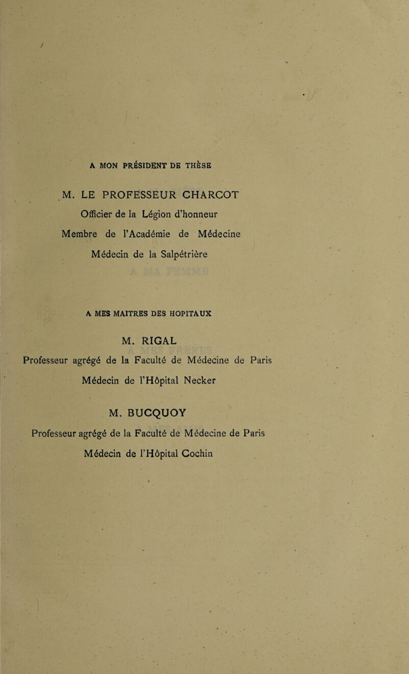 / •)/ A MON PRÉSIDENT DE THÈSE M. LE PROFESSEUR CHARCOT Officier de la Légion d’honneur Membre de l’Académie de Médecine Médecin de la Salpétrière A MES MAITRES DES HOPITAUX M. RIGAL Professeur agrégé de la Faculté de Médecine de Paris Médecin de l’Hôpital Necker M. BUCQUOY Professeur agrégé de la Faculté de Médecine de Paris Médecin de l’Hôpital Cochin