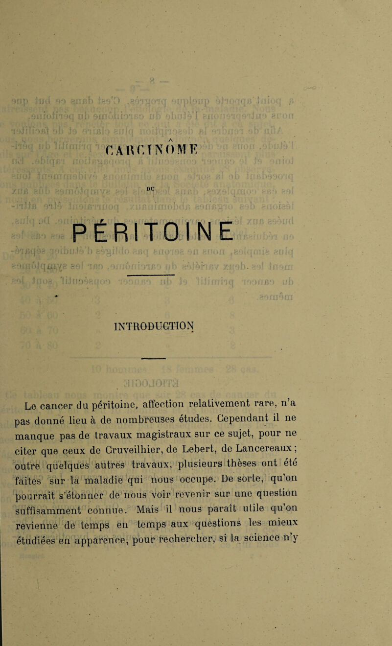 lOIil) CARCINOME J . ! . ? f \ , ; ' ‘ i; /1 . ÏJ ■ ‘ i ï I . • r fii*! '« • » \ DU * î • i ; o ? fmijoa / * !> n i r rrn c>j)n j » ^*p ff jy^/j t PÉRITOINE INTRODUCTION 0 Le cancer du péritoine, affection relativement rare, n’a pas donné lieu à de nombreuses études. Cependant il ne manque pas de travaux magistraux sur ce sujet, pour ne citer que ceux de Cruveilhier, de Lebert, de Lancereaux ; outre quelques autres travaux, plusieurs thèses ont été faites sur la maladie qui nous occupe. De sorte, qu’on pourrait s’étonner de nous voir revenir sur une question suffisamment connue. Mais il nous paraît utile qu on revienne de temps en temps aux questions les mieux étudiées en apparence, pour rechercher, si la science n’y