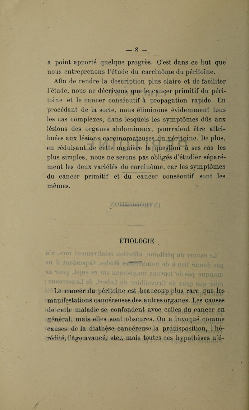a point apporté quelque progrès. C’est dans ce but que nous entreprenons l’étude du carcinome du péritoine. Afin de rendre la description plus claire et de faciliter l’étude, nous ne décrivons que le cancer primitif du péri¬ toine et le cancer consécutif à propagation rapide. En procédant de la sorte, nous éliminons évidemment tous les cas complexes, dans lesquels les symptômes dûs aux lésions des organes abdominaux, pourraient être attri¬ buées aux lésions carcinomateuses du péritoine. De plus, en réduisant de cette manière la question à ses cas les plus simples, nous ne serons pas obligés d’étudier séparé¬ ment les deux variétés du carcinome, car les symptômes du cancer primitif et du cancer consécutif sont les mêmes. ÉTIOLOGIE l, î! ;t■1 'ü5yijiuo‘1 iio!r»‘)il/> ,‘unujnèq uh w>ruv* oj ‘ > . ni .i jujïLm oq*n.i .^ojuki9 aoeuoTüinoff ob n noil onnob ' >q nnufr xiiph ;■ ' . K T »»[| tfrn/},, f A L •„ J f : • • , ( I v'v/AlJJV * » Jt JUL v i ( : î 1 M J k 1 4 4 I k ti 1 f fl *1 * | I # •'i Le cancer du péritoine est beaucoup plus rare que les manifestations cancéreuses des autres organes. Les causes de cette maladie se confondent avec celles du cancer en général, mais elles sont obscures. On a invoqué comme causes de la diathèse cancéreuse la prédisposition, l’hé¬ rédité, l’âge avancé, etc., mais toutes ces hypothèses n’é-