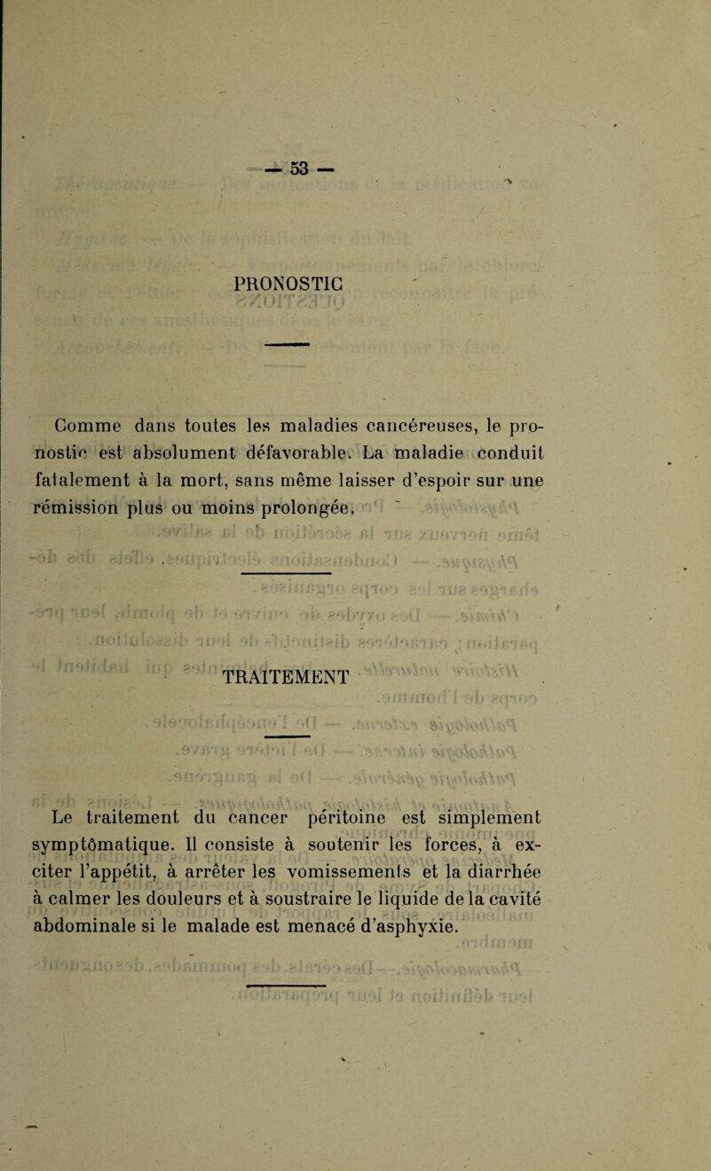 N 53 — PRONOSTIC ;v . è'/jjiT i Comme dans toutes les maladies cancéreuses, le pro¬ nostic est absolument défavorable. La maladie conduit fatalement à la mort, sans même laisser d’espoir sur une rémission plus ou moins prolongée. >.. tu O JD al i U h XsJOY T)Off ‘lidfhf r rjiïTJ 'i ■ ï-i -■ , : ; ,, '■ ■ ■ ;- ns. >0 - h > • ; • * • . 4 ; t f t r~ • :r ’ ‘ « ; 4 J ’ , • J . v : * ■ ’ i . ' * *• *\> . . • . • ; ■ v' TRAITEMENT Le traitement du cancer péritoine est simplement symptômatique. Il consiste à soutenir les forces, à ex¬ citer l’appétit, à arrêter les vomissements et la diarrhée à calmer les douleurs et à soustraire le liquide de la cavité abdominale si le malade est menacé d’asphyxie.