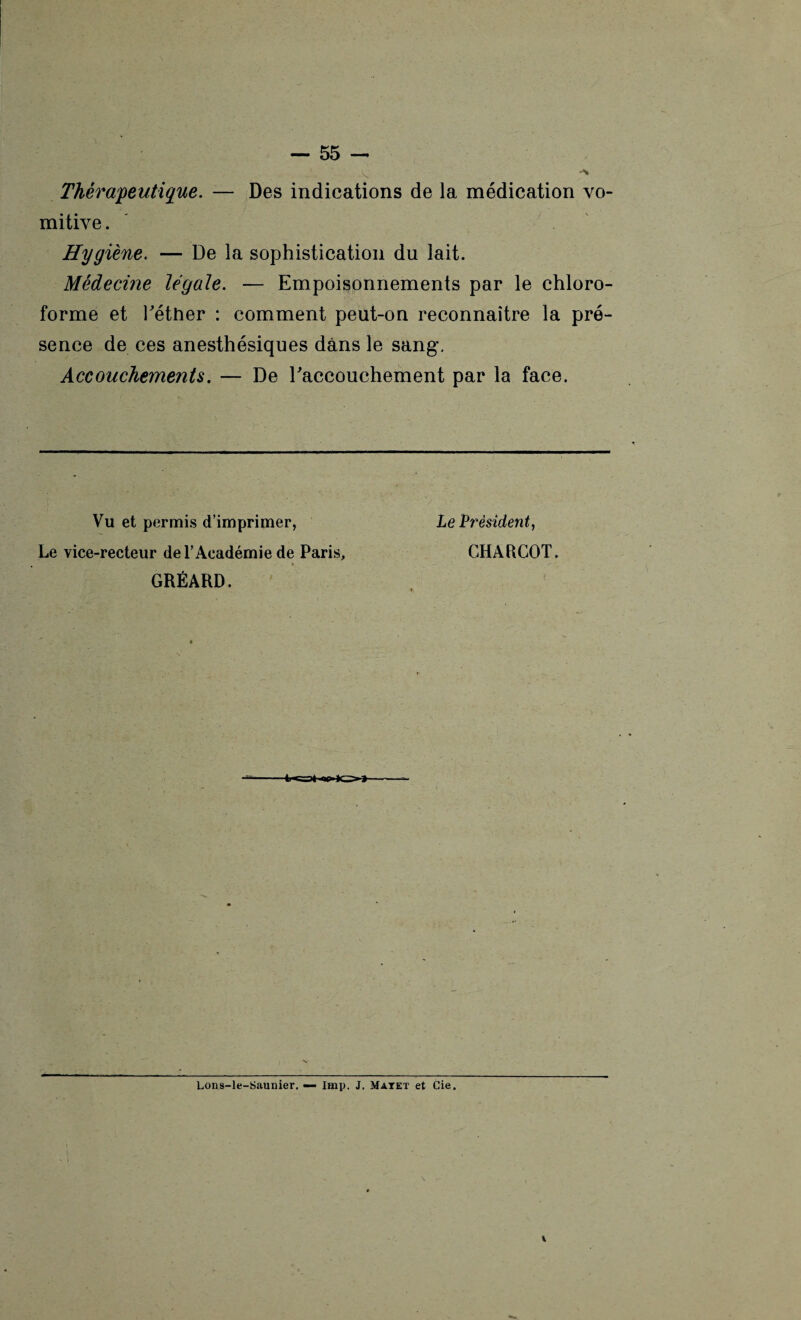 S' ** Thérapeutique. — Des indications de la médication vo¬ mitive . Hygiène. — De la sophistication du lait. Médecine légale. — Empoisonnements par le chloro¬ forme et Tétiier : comment peut-on reconnaître la pré¬ sence de ces anesthésiques dans le sang. Accouchements. — De l'accouchement par la face. Vu et permis d’imprimer, Le vice-recteur de l’Académie de Paris, GRÉARD. Le Président, CHARCOT. Lons-le-Saunier. — lmp. J. Matet et Cie.