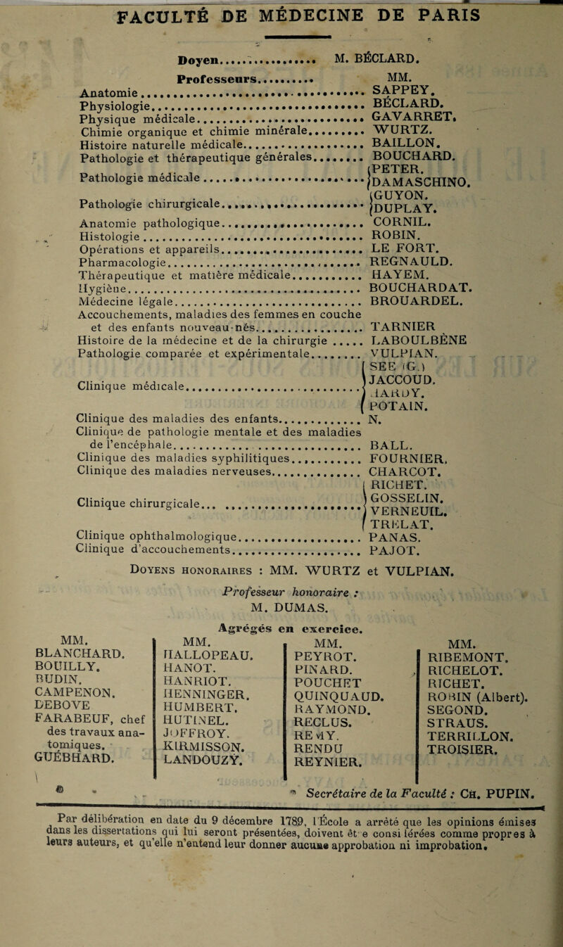 Doyen.M. BÉCLARD, Professeurs... MM. Anatomie.. SAPPEY. Physiologie.. BECL ARD. Physique médicale.GAVARRET» Chimie organique et chimie minérale.. WURTZ. Histoire naturelle médicale. BAILLON. Pathologie et thérapeutique générales,....... BOUCHARD. « .U , , (PETER. Pathologie medicale.pAMASCHINO. . . (GUYON. Pathologie chirurgicale....iüUPLAY. Anatomie pathologique... CORNIL. Histologie... ROBIN. Opérations et appareils........ LE FORT. Pharmacologie........ REGNAULD. Thérapeutique et matière médicale. HAYEM. Hygiène. BOUCHARDAT. Médecine légale. BROUARDEL. Accouchements, maladies des femmes en couche et des enfants nouveau-nés.. Histoire de la médecine et de la chirurgie Pathologie comparée et expérimentale... Clinique médicale. Clinique des maladies des enfants. Clinique de pathologie mentale et des maladies de l’encéphale. . Clini que des maladies syphilitiques..,. Clinique des maladies nerveuses.. Clinique chirurgicale. Clinique ophthalmologique Clinique d’accouchements. TARNIER LABOULBÈNE VULPIAN. SEE (G.) JACCOUD. HARDY. POTALN. N. BALL. FOURNIER, CHARCOT. RICHET. GOSSELIN. VERNEUIL. TR EL AT. PANAS. PAJOT. Doyens honoraires : MM. WURTZ et VULPIAN. Professeur honoraire : M. DUMAS. Agrégés MM. BLANCHARD. BOUILLY. BTJDIN. CAMPENON. DEBOVE FARABEUF, chef des travaux ana¬ tomiques. GUÉBHARD. \ © MM. HALLOPEAU, HANOT. HANRIOT. HENNINGER. HUMBERT. HUTINEL. J O FF ROY. KIRMISSON. LANDOUZŸ. en exercice. MM. PEYROT. PINARD. POUCHET QUINQUAUD, RAYMOND. RECLUS. RE vIY. RENDU REYNIER. MM. RIBEMONT. RICHELOT. RICHET. ROBIN (Albert) SEGOND. STRAUS. TERRI LLON. TROISIER. * Secrétaire de la Faculté : Ch. PUPIN Par délibération en date du 9 décembre 1789, 1 École a arrêté que les opinions émises dans les dissertations qui lui seront présentées, doivent et e consi lérées comme propres à leurs auteurs, et qu’elle n’entend leur donner aucune approbation ni improbation.