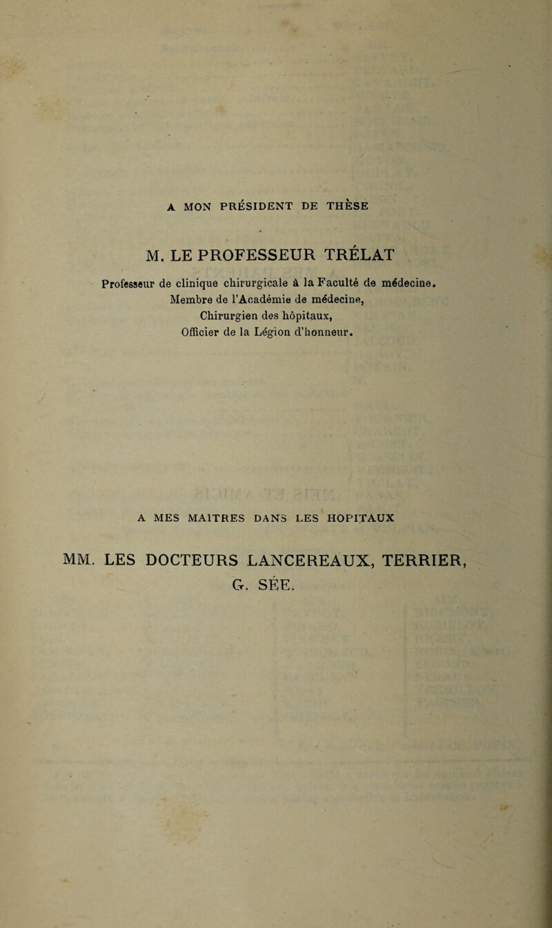 / A MON PRÉSIDENT DE THESE M. LE PROFESSEUR TRÉLAT Professeur de clinique chirurgicale à la Faculté de médecine. Membre de l’Académie de médecine, Chirurgien des hôpitaux, Officier de la Légion d’honneur. A MES MAITRES DANS LES HOPITAUX MM. LES DOCTEURS LANCEREAUX, TERRIER, G. SÉE.