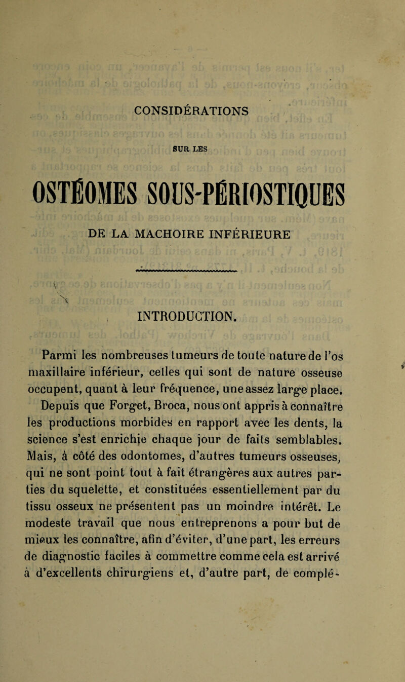 CONSIDÉRATIONS SUR LES OSTËOMES SOUS-PËRIOSTIQUES DE LA MACHOIRE INFÉRIEURE « y \ V . \ INTRODUCTION. Parmi les nombreuses tumeurs de toute nature de l’os maxillaire inférieur, celles qui sont de nature osseuse occupent, quant à leur fréquence, une assez large place. Depuis que Forg*et, Broca, nous ont appris à connaître les productions morbides en rapport avec les dents, la science s’est enrichie chaque jour de faits semblables. Mais, à côté des odontomes, d’autres tumeurs osseuses, qui ne sont point tout à fait étrangères aux autres par¬ ties du squelette, et constituées essentiellement par du tissu osseux ne présentent pas un moindre intérêt. Le modeste travail que nous entreprenons a pour but de mieux les connaître, afin d’éviter, d’une part, les erreurs de diagnostic faciles à commettre comme cela est arrivé à d’excellents chirurgiens et, d’autre part, de complé-