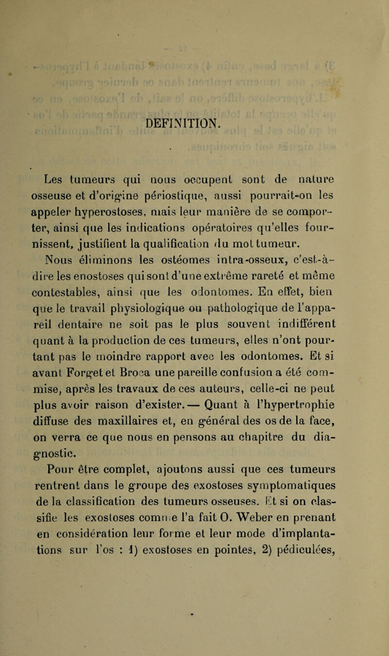 DEFINITION, Les tumeurs qui nous occupent sont de nature osseuse et d’origine périostique, aussi pourrait-on les appeler hyperostoses, mais leur manière de se compor¬ ter, ainsi que les indications opératoires qu’elles four¬ nissent, justifient la qualification du mot tumeur. Nous éliminons les ostéomes intra-osseux, c’est-à- dire les enostoses qui sont d’une extrême rareté et même contestables, ainsi que les odontomes. En effet, bien que le travail physiologique ou pathologique de l’appa¬ reil dentaire ne soit pas le plus souvent indifférent quant à la production de ces tumeurs, elles n’ont pour¬ tant pas le moindre rapport avec les odontomes. Et si avant Forgetet Broea une pareille confusion a été com¬ mise, après les travaux de ces auteurs, celle-ci ne peut plus avoir raison d’exister.— Quant à l’hypertrophie diffuse des maxillaires et, en général des os de la face, on verra ce que nous en pensons au chapitre du dia¬ gnostic. Pour être complet, ajoutons aussi que ces tumeurs rentrent dans le groupe des exostoses symptomatiques delà classification des tumeurs osseuses. Ift si on clas¬ sifie les exostoses comme l’a fait O. Weber en prenant en considération leur forme et leur mode d’implanta¬