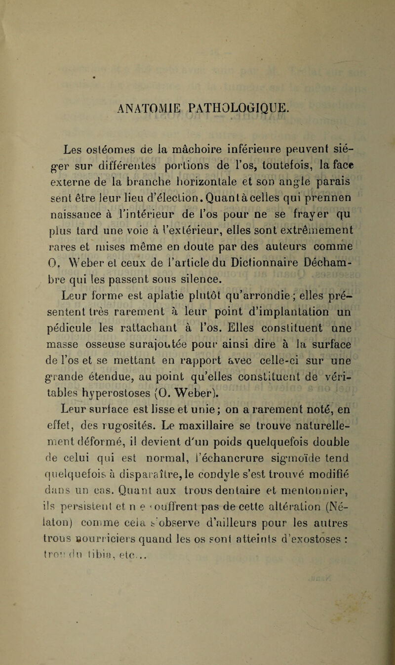 ANATOMIE PATHOLOGIQUE. Les ostéomes de la mâchoire inférieure peuvent sié¬ ger sur différentes portions de l’os, toutefois, la face externe de la branche horizontale et son angle parais sent être leur lieu d’élection. Quanta celles qui prennen naissance à l’intérieur de l’os pour ne se frayer qu plus tard une voie à l’extérieur, elles sont extrêmement rares et mises même en doute par des auteurs comme O. Weber et ceux de l’article du Dictionnaire Décham¬ bre qui les passent sous silence. Leur forme est aplatie plutôt qu’arrondie; elles pré¬ sentent très rarement à leur point d’implantation un pédicule les rattachant à l’os. Elles constituent une masse osseuse surajoutée pour ainsi dire à la surface de l’os et se mettant en rapport avec celle-ci sur une grande étendue, au point qu’elles constituent de véri¬ tables hyperostoses (O. Weber). Leur surlace est lisse et unie ; on a rarement noté, en effet, des rugosités. Le maxillaire se trouve naturelle¬ ment déformé, il devient d'un poids quelquefois double de celui qui est normal, l’échancrure sigmoïde tend quelquefois à disparaître, le condyle s’est trouvé modifié dans un cas. Quant aux trous dentaire et mentonnior, ils persistent et n e 4 coffrent pas de cette altération (Né- iaton) comme cela s’observe d’ailleurs pour les autres trous nourriciers quand les os sont atteints d’exostoses : trou (in tibia, etc...