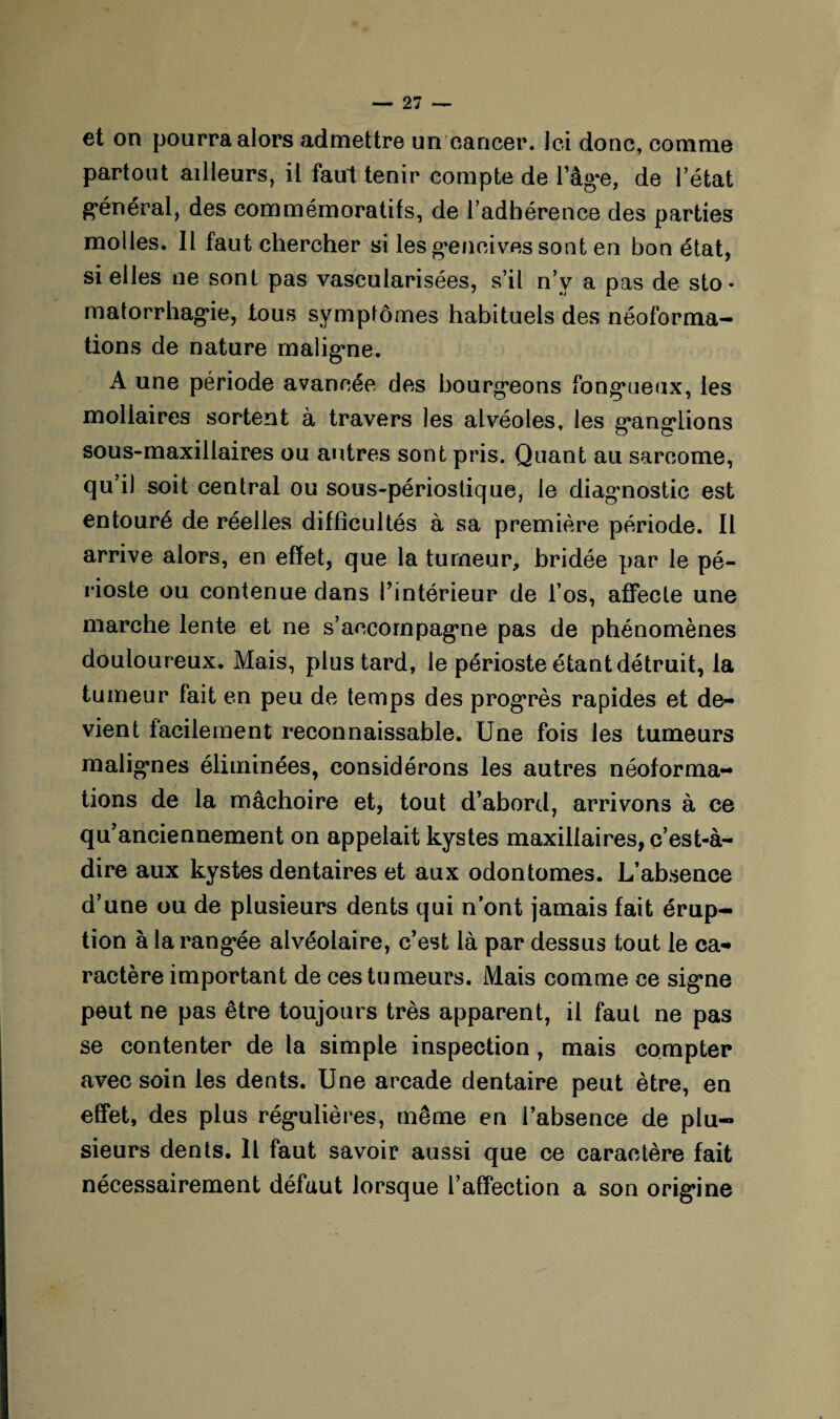 et on pourra alors admettre un cancer. Ici donc, comme partout ailleurs, il faul tenir compte de l’âge, de 1 état général, des commémoratifs, de l’adhérence des parties molles. 11 faut chercher si les gencives sont en bon état, si elles ne sont pas vascularisées, s’il n’v a pas de sto« matorrhagie, tous symptômes habituels des néoforma- tions de nature maligne. A une période avancée des bourgeons fongueux, les moliaires sortent à travers les alvéoles, les ganglions sous-maxillaires ou autres sont pris. Quant au sarcome, qu’il soit central ou sous-périostique, le diagnostic est entouré de réelles difficultés à sa première période. Il arrive alors, en effet, que la tumeur, bridée par le pé¬ rioste ou contenue dans l’intérieur de l’os, affecte une marche lente et ne s’accompagne pas de phénomènes douloureux. Mais, plus tard, le périoste étant détruit, la tumeur fait en peu de temps des progrès rapides et de¬ vient facilement reconnaissable. Une fois les tumeurs malignes éliminées, considérons les autres néoforma¬ tions de la mâchoire et, tout d’abord, arrivons à ce qu’anciennement on appelait kystes maxillaires, c’est-à- dire aux kystes dentaires et aux odontomes. L’absence d’une ou de plusieurs dents qui n’ont jamais fait érup¬ tion à la rangée alvéolaire, c’est là par dessus tout le ca¬ ractère important de ces tumeurs. Mais comme ce signe peut ne pas être toujours très apparent, il faut ne pas se contenter de la simple inspection, mais compter avec soin les dents. Une arcade dentaire peut être, en effet, des plus régulières, même en l’absence de plu¬ sieurs dents. Il faut savoir aussi que ce caractère fait nécessairement défaut lorsque l’affection a son origine