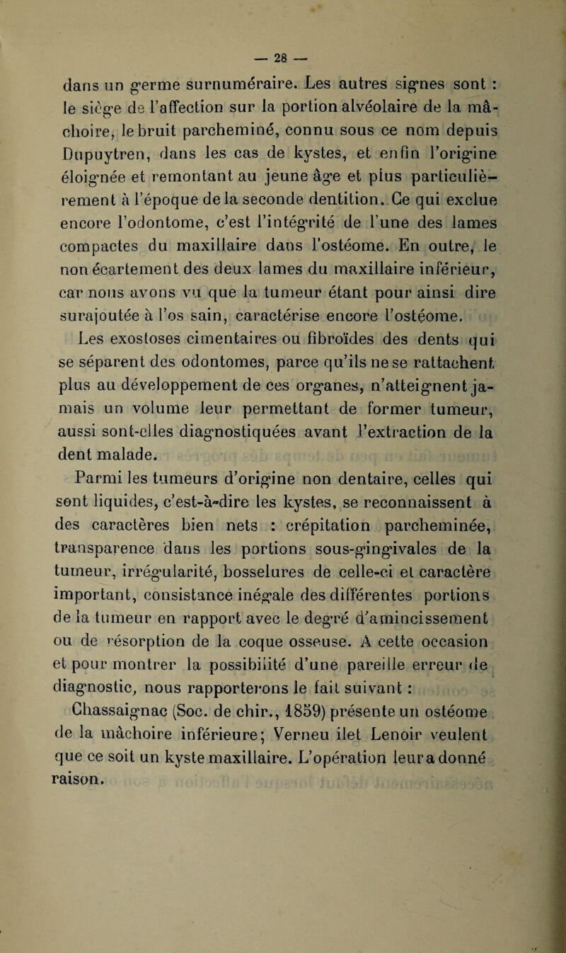 dans un germe surnuméraire. Les autres signes sont : le siège de l'affection sur la portion alvéolaire de la mâ¬ choire, le bruit parcheminé, connu sous ce nom depuis Dupuytren, dans les cas de kystes, et enfin l’origine éloignée et remontant au jeune âge et plus particuliè¬ rement à l’époque delà seconde dentition. Ce qui exclue encore l’odontome, c’est l’intégrité de l’une des lames compactes du maxillaire dans l’ostéome. En outre, le non écartement des deux lames du maxillaire inférieur, car nous avons vu que la tumeur étant pour ainsi dire surajoutée à l’os sain, caractérise encore l’ostéome. Les exostoses cimentaires ou fibroïdes des dents qui se séparent des odontomes, parce qu’ils ne se rattachent plus au développement de ces organes, n’atteignent ja¬ mais un volume leur permettant de former tumeur, aussi sont-elles diagnostiquées avant l’extraction de la dent malade. Parmi les tumeurs d’origine non dentaire, celles qui sont liquides, c’est-à»dire les kystes, se reconnaissent à des caractères bien nets : crépitation parcheminée, transparence dans les portions sous-gingivales de la tumeur, irrégularité, bosselures de celle-ci et caractère important, consistance inégale des différentes portions de la tumeur en rapport avec le degré d'amincissement ou de résorption de la coque osseuse. A cette occasion et pour montrer la possibilité d’une pareille erreur de diagnostic, nous rapporterons le fait suivant : Chassaignac (Soc. de chir., 1859) présente un ostéome de la mâchoire inférieure; Verneu ilet Lenoir veulent que ce soit un kyste maxillaire. L’opération leur a donné raison.