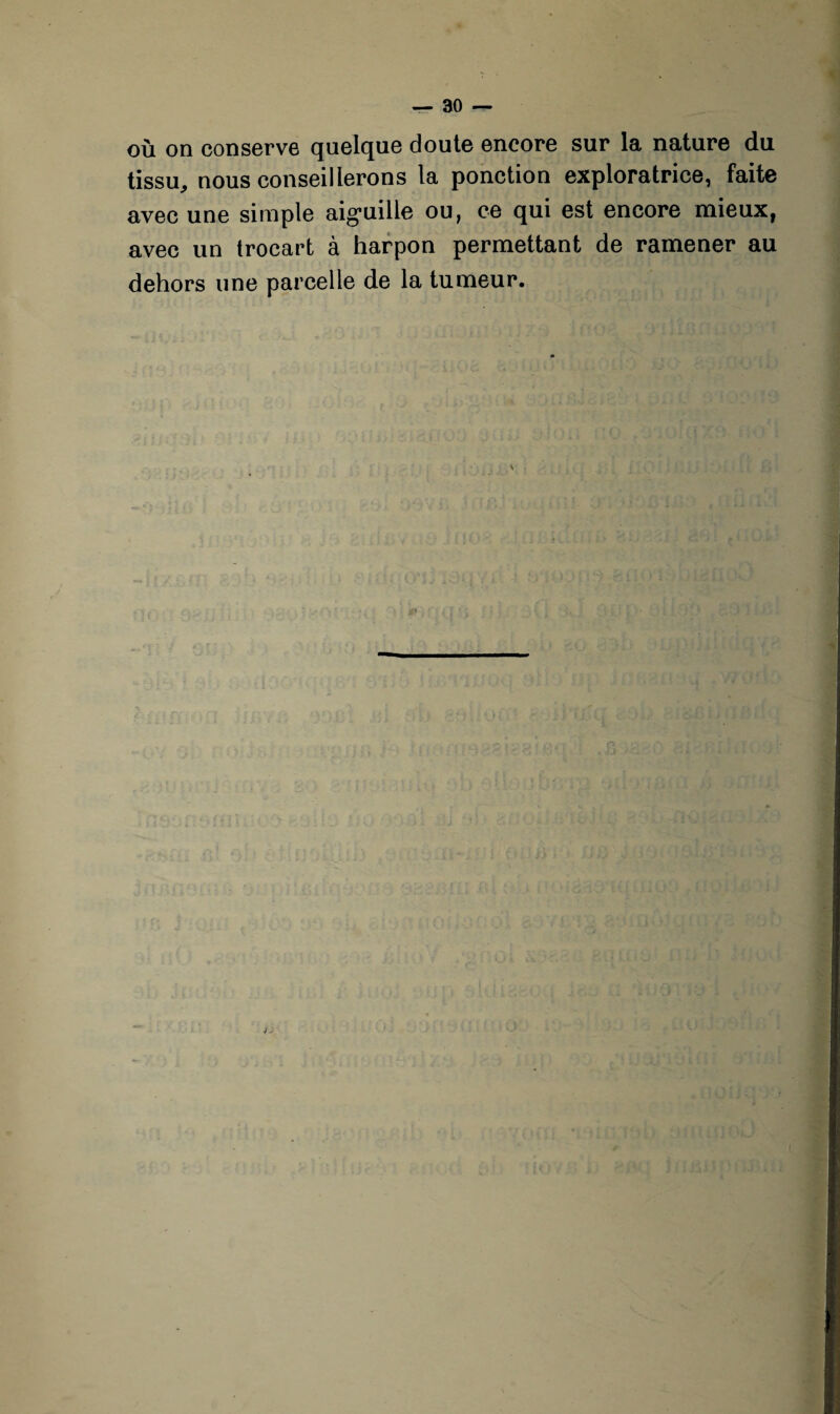 où on conserve quelque doute encore sur la nature du tissu,, nous conseillerons la ponction exploratrice, faite avec une simple aiguille ou, ce qui est encore mieux, avec un trocart à harpon permettant de ramener au dehors une parcelle de la tumeur. / -