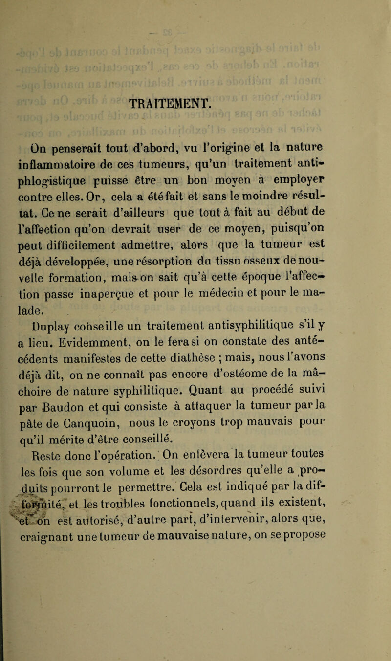 Üq penserait tout d’abord, vu l’origine et la nature inflammatoire de ces tumeurs, qu’un traitement anti¬ phlogistique puisse être un bon moyen à employer contre elles. Or, cela a été fait et sans le moindre résul¬ tat. Ce ne serait d’ailleurs que tout à fait au début de l’affection qu’on devrait user de ce moyen, puisqu’on peut difficilement admettre, alors que la tumeur est déjà développée, une résorption du tissu osseux de nou¬ velle formation, maison sait qu’à cette époque l’affec¬ tion passe inaperçue et pour le médecin et pour le ma¬ lade. Duplay conseille un traitement antisyphilitique s’il y a lieu. Evidemment, on le fera si on constate des anté¬ cédents manifestes de cette diathèse ; mais, nousl avons déjà dit, on ne connaît pas encore d’ostéome de la mâ¬ choire de nature syphilitique. Quant au procédé suivi par Baudon et qui consiste à attaquer la tumeur parla pâte de Ganquoin, nous le croyons trop mauvais pour qu’il mérite d’être conseillé. Reste donc l’opération.; On enlèvera la tumeur toutes les fois que son volume et les désordres qu’elle a pro¬ duits pourront le permettre. Gela est indiqué par la dif— foifhité, et les troubles fonctionnels, quand ils existent, ;^etï on est autorisé, d’autre part, d’intervenir, alors que, craignant une tumeur de mauvaise nature, on se propose