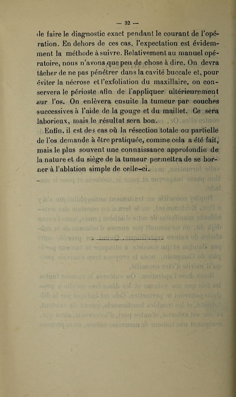 de faire le diagnostic exact pendant le courant de l’opé¬ ration. En dehors de ces cas, l’expectation est évidem¬ ment la méthode à suivre. Relativement au manuel opé¬ ratoire, nous n’avons que peu de chose à dire. On devra tâcher de ne pas pénétrer dans la cavité buccale et, pour éviter la nécrose et l’exfoliation du maxillaire, on con¬ servera le périoste afin de l’appliquer ultérieurement sur l’os. On enlèvera ensuite la tumeur par couches successives à l’aide de la g’ouge et du maillet. Ce sera laborieux, mais le résultat sera bon. Enfin, il est des cas où la résection totale ou partielle de l’os demande à être pratiquée, comme cela a été fait, mais le plus souvent une connaissance approfondie de la nature et du sièg*e de la tumeur permettra de se bor¬ ner à l’ablation simple de celle-ci.