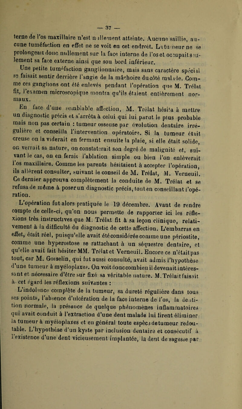 terne de 1 os maxillaire n’est nullement atteinte, .Aucune saillie, au¬ cune tuméfaction en effet ne se voit en cet endroit. La tumeur ne se prolongeait donc nullement sur la face interne de l’os et ocmpaitsm- lement sa face externe ainsi que sou bord inférieur. Une petite tuméfaction ganglionnaire, mais sans caractère spécial se faisait sentir derrière l angie de la mâchoire ducôté mai l le. Gom¬ me ces ganglions ont été enlevés pendant l’opération que M. Trélat fit, l’examen microscopique montra qu’ils étaient entièrement nor¬ maux. En face d’une semblable affection, M. Trélat hésita à mettre un diagnostic précis et s’arrêta à celui qui lui parut le plus probable mais non pas certain : tumeur osseuse par évolution dentaire irré¬ gulière et conseilla l’intervention opératoire. Si la tumeur était creuse on la viderait en fermant ensuite la plaie, si elle était solide, on verrait sa nature, on constaterait son degré de malignité et, sui¬ vant le cas, on en ferait l’ablation simple ou bien l’on enlèverait l’os maxillaire. Comme les parents hésitaient à accepter l’opération, ils allèrent consulter, suivant le conseil de M. Trélat, M. YerneuiK Ce dernier approuva complètement la conduite de M. Trélat et se refusa de môme à poserun diagnostic précis, touten conseillant l’opé¬ ration. L opération fut alors pratiquée le 19 décembre. Avant de rendre compte de celle-ci, qu’on nous permette de rapporter ici les réfle¬ xions très instructives que M. Trélat fit à sa leçon cliniquo, relati¬ vement à la difficulté du diagnostic de cette affection. L’embarras en effet, était réel, puisqu’elle avait étéconsidéréecomme une périostite, comme une hyperostose se rattachant à un séquestre dentaire, et qu’elle avait fait hésiter MM. Trélat et Verneuil. Encore ce n’était pas tout, car M. Gosselin, qui fut aussi consulté, avait admis l’hypothèse (1 une tumeur à myéloplaxes. On voitdonccombieu ii devenait intéres¬ sant et nécessaire d’être sur fixé sa véritable nature. M. Trélait faisait à cet égard les réflexions suivantes : L indolence complète de la tumeur, sa dureté régulière dans tous ses points, l’absence d’ulcération de la face interne de l’os, la denti¬ tion normale, la présence de quelque phénomènes inflammatoires qui avait conduit à l’extraction d’une dent malade lui firent éliminer la tumeur à myéloplaxes et en général toute espèce detumeur redou¬ table. L hypothèse d’un kyste par inclusion dentaire et consécutif à 1 existence d une dent vicieusement implantée, la dent de sagesse par