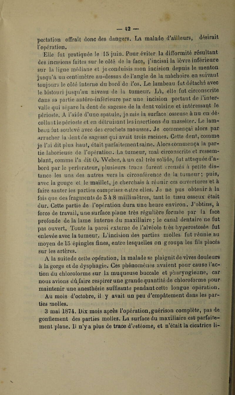 pectation offrait donc des dangers. La malade d’ailleurs, désirait l’opération. Elle fut pratiquée le 15 juin. Pour éviter la difformité résultant des incisions faites sur le côté de la face, j’incisai la lèvre inférieure sur la ligne médiane et je conduisis mon incision depuis le menton jusqu’à un centimètre au-dessus de l’angle de la mâchoire en suivant toujours le côté interne du bord de l’os. Le lambeau fut détache avec le bistouri jusqu’au niveau de la tumeur. Là, elle fut circonscrite dans sa partie antéro-inférieure par une incision portant de l’inter¬ valle qui sépare la dent de sagesse de la dent voisine et intéressant le périoste. A l’aide d’une spatule, je mis la surface osseuse à nu cri dé¬ collant lepérioste et en détruisant les insertions du masséter. Le lam¬ beau fut soulevé avec des crochets mousses. Je commençai alors par arracher la dent de sagesse qui avait trois racines. Cette dent, comme je l’ai dit plus haut, était parfaitement saine. Alors commença la par¬ tie laborieuse de l’opération. La tumeur, mal circonscrite et ressem¬ blant, comme l’a dit 0. Weber, à un cal très solide, fut attaquéed’a- bord par le perlorateur, plusieurs trous furent creusés à petite dis¬ tance les uns des autres vers la circonférence de la tumeur; puis, avec la gouge et le maillet, je cherchais à réunir ces ouvertures et à faire sauter les parties comprises entre elles. Je ne pus obtenir à la fois que des fragments de 5 à 8 millimètres, tant le tissu osseux était dur. Cette partie de l’opération dura une heure environ. J’obtins, à force de travail, une surface plane très régulière formée par la face profonde de la lame interne du maxillaire ; le canal dentaire ne fut pas ouvert. Toute la paroi externe de l’alvéole très hyperostosée fut enlevée avec la tumeur. L'incision des parties molles fut réunie au moyen de 15 épingles fines, entre lesquelles on groupa les fils placés sur les artères. A la suitede cette opération, la malade se plaignit de vives douleurs à la gorge et de dysphagie. Ces phénomènes avaient pour cause l’ac¬ tion du chloroforme sur la muqueuse buccale et pharyngienne, car nous avions dû faire respirer une grande quantité de chloroforme pour maintenir une anesthésie suffisante pendant cette longue opération. Au mois d’octobre, il y avait un peu d’empâtement dans les par¬ ties molles. 3 mai 1874. Dix mois après l’opération,guérison complète, pas de gonflement des parties molles. La surface du maxillaire est parfaite¬ ment plane. Il n’y a plus de trace d’ostéome, et n’était la cicatrice li-