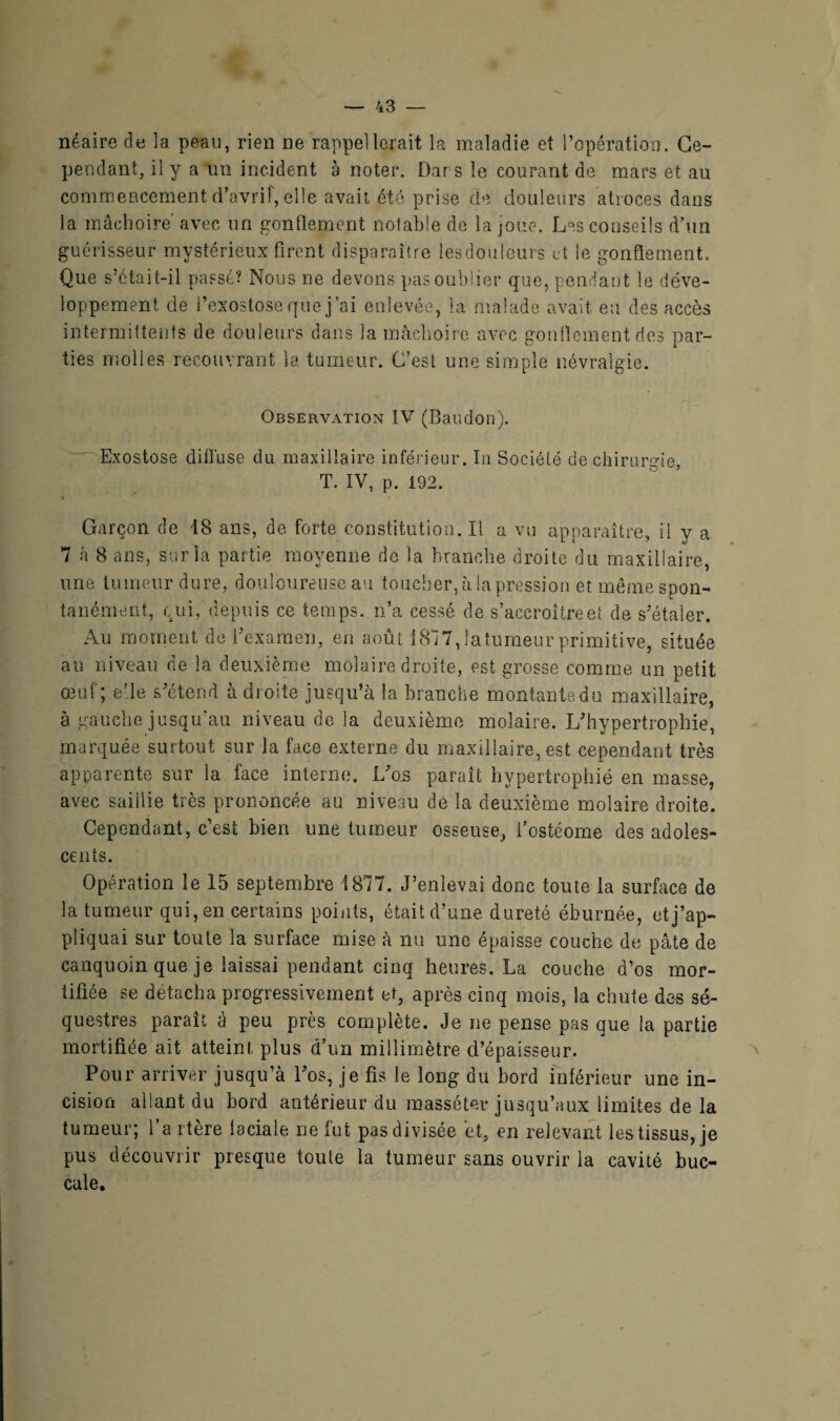 néaire de la peau, rien ne rappellerait la maladie et l’opération. Ce¬ pendant, il y a un incident à noter. Dars le courant de mars et au commencement (Tavrif, elle avait été prise de douleurs atroces dans la mâchoire avec un gonflement notable de la joue. Les conseils d’un guérisseur mystérieux firent disparaître lesdoüleurs et le gonflement. Que s’était-il passé? Nous ne devons pasoubüer que, pendant le déve¬ loppement de l’exostose que j’ai enlevée, la malade avait eu des accès intermittents de douleurs dans la mâchoire avec gonflement des par¬ ties molles recouvrant la tumeur. C’est une simple névralgie. Observation IV (Baudon). Exostose diffuse du maxillaire inférieur. In Société de chirurgie, T. IV, p. 192. Garçon de 18 ans, de forte constitution. Il a vu apparaître, il y a 7 à 8 ans, sur la partie moyenne de la branche droite du maxillaire, une tumeur dure, douloureuse au toucher, à. la pression et meme spon¬ tanément, qui, depuis ce temps, n’a cessé de s’aecroîtreef de s’étaler. Au moment de l’examen, en août 1817,latumeurprimitive, située au niveau de la deuxième molaire droite, est grosse comme un petit œuf; elle s’étend à droite jusqu’à la branche montantedu maxillaire, à gauche jusqu'au niveau de la deuxième molaire. L’hypertrophie, marquée surtout sur la face externe du maxillaire, est cependant très apparente sur la face interne. L’os paraît hypertrophié en masse, avec saillie très prononcée ail niveau de la deuxième molaire droite. Cependant, c’est bien une tumeur osseuse, i’ostéome des adoles¬ cents. Opération le 15 septembre 1877. J’enlevai donc toute la surface de la tumeur qui, en certains points, était d’une dureté éburnée, et j’ap¬ pliquai sur toute la surface mise à nu une épaisse couche de pâte de canquoin que je laissai pendant cinq heures. La couche d’os mor¬ tifiée se détacha progressivement et, après cinq mois, la chute des sé¬ questres paraît à peu près complète. Je ne pense pas que la partie mortifiée ait atteint plus d’un millimètre d’épaisseur. Pour arriver jusqu’à l’os, je fis le long du bord inférieur une in¬ cision allant du bord antérieur du massé ter jusqu’aux limites de la tumeur; l’a itère faciale ne fut pas divisée et, en relevant les tissus, je pus découvrir presque toute la tumeur sans ouvrir la cavité buc¬ cale.