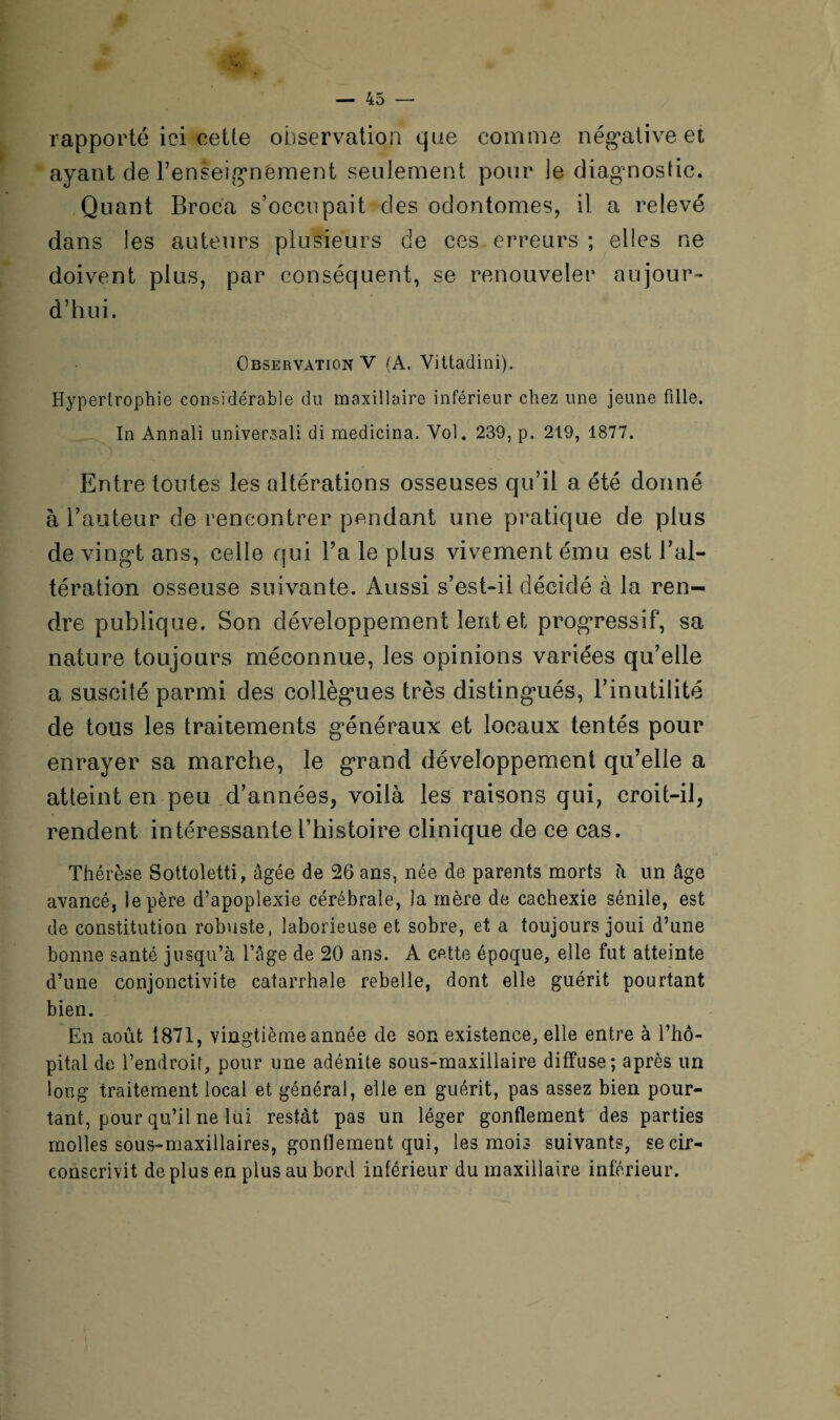 rapporté ici cette observation que comme négative et ayant cîe l’enseignément seulement pour le diagnostic. Quant Broca s’occupait des odontomes, il a relevé dans les auteurs plusieurs de ces erreurs ; elles ne doivent plus, par conséquent, se renouveler aujour¬ d’hui. Observation V (A. Vittadini). Hypertrophie considérable du maxillaire inférieur chez une jeune fille. In Annali universal! di medicina. Vol. 239, p. 219, 1877. Entre toutes les altérations osseuses qu’il a été donné à hauteur de rencontrer pendant une pratique de plus de vingt ans, celle qui l’a le plus vivement ému est l’al¬ tération osseuse suivante. Aussi s’est-il décidé à la ren¬ dre publique. Son développement lent et progressif, sa nature toujours méconnue, les opinions variées qu’elle a suscité parmi des collègues très distingués, l’inutilité de tous les traitements généraux et locaux tentés pour enrayer sa marche, le grand développement qu’elle a atteint en peu d’années, voilà les raisons qui, croit-il, rendent intéressante l’histoire clinique de ce cas. Thérèse Sottoletti, âgée de 26 ans, née de parents morts h un âge avancé, le père d’apoplexie cérébrale, la mère de cachexie sénile, est de constitution robuste, laborieuse et sobre, et a toujours joui d’une bonne santé jusqu’à l’âge de 20 ans. A cette époque, elle fut atteinte d’une conjonctivite catarrhale rebelle, dont elle guérit pourtant bien. En août 1871, vingtième année de son existence, elle entre à l’hô¬ pital de l’endroif, pour une adénite sous-maxillaire diffuse; après un long traitement local et général, elle en guérit, pas assez bien pour¬ tant, pour qu’il ne lui restât pas un léger gonflement des parties molles sous-maxillaires, gonflement qui, les mois suivants, se cir¬ conscrivit de plus en plus au bord inférieur du maxillaire inférieur.