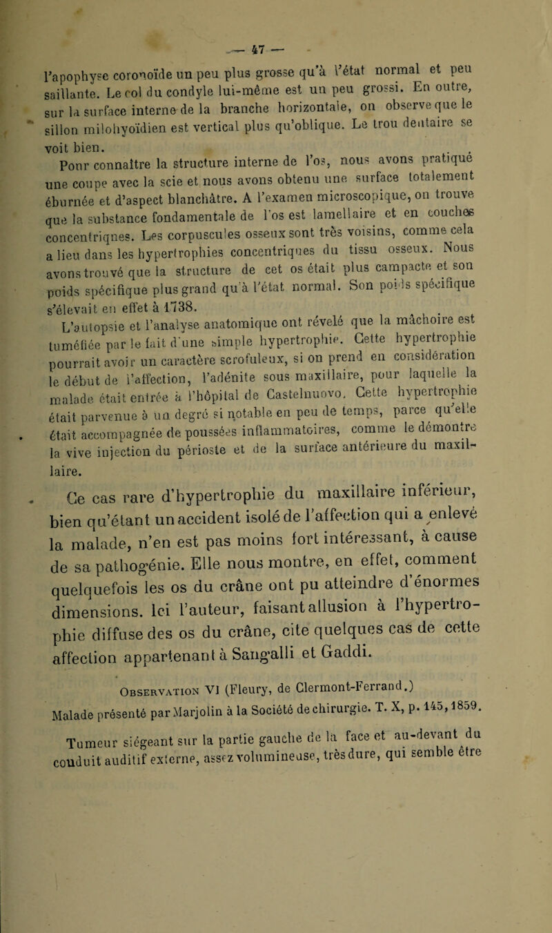 Fapophyse coronoïde un peu plus grosse qu’à l’état normal et peu saillante. Leroi du condyle lui-même est un peu grossi. En outre, sur U surface interne de la branche horizontale, on observe que le sillon milohyoïdien est vertical plus qu’oblique. Le trou dentaire se voit bien. Pour connaître la structure interne de Los, nous avons pratique une coupe avec la scie et nous avons obtenu une surface totalement éburnée et d’aspect blanchâtre. A l’examen microscopique, on trouve que la substance fondamentale de l'os est lamellaire et en couches concentriques. Les corpuscules osseux sont très voisins, comme cela a lieu dans les hypertrophies concentriques du tissu osseux. Nous avons trouvé que la structure de cet os était plus campacte et son poids spécifique plus grand qu a l’état normal. Son poids spécifique s’élevait en effet à 1738. L’aulopsie et l’analyse anatomique ont révélé que la mâchoire est tuméfiée par le fait d'une simple hypertrophie. Cette hypertrophie pourrait avoir un caractère scrofuleux, si on prend en considération le début de l’affection, l’adénite sous maxillaire, pour laquelle la malade était entrée h l’hôpital de Castelnuovo. Cette hypertrophie était parvenue à un degré si notable en peu de temps, parce qu’elle était accompagnée de poussées inflammatoires, comme le démomrc la vive injection du périoste et de la surface antérieure du maxil- laire. Ge cas rare d’hypertrophie du maxillaire inférieur, bien qu’étant un accident isolé de l’affection qui a enlevé la malade, n’en est pas moins fort intéressant, à cause de sa pathogénie. Elle nous montre, en effet, comment quelquefois les os du crâne ont pu atteindre d énormes dimensions. Ici l’auteur, faisant allusion à l’hypertro¬ phie diffuse des os du crâne, cite quelques cas de cette affection appartenant à Sang-alli et Gaddi. Observation Vi (Fleury, de Clermont-Ferrand.) Malade présenté par Marjolin à la Société de chirurgie. T. X, p. 14o,l8o9. Tumeur siégeant sur la partie gauche de la face et au-devant du conduit auditif externe, assez volumineuse, très dure, qui semble etre