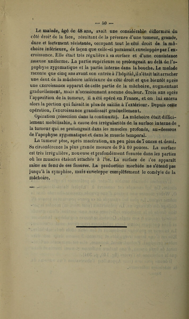 V — 50 — Le malade, âgé de 48 ans, a\ait une considérable difformité du côté droit de la face, résultant de la présence d’une tumeur, grande, dure et fortement résistante, occupant tout le côté droit de la mâ¬ choire inférieure, de façon que celle-ci paraissait enveloppée par? l'ex¬ croissance. Elle était très régulière à sa surface et d’une consistance osseuse uniforme. La partie supérieure se prolongeait au delà de l’a¬ pophyse zygomatique et la partie interne dans la bouche. Le malade raconte que cinq ans avant son entrée à l’hôpital,il s’était iaitarracher une dent de la mâchoire inférieure du côté droit et que bientôt après une excroissance apparut de cette partie de la mâchoire, augmentant graduellement, mais n’occasionnant aucune douleur. Trois ans après l’apparition de la tumeur, il a été opéré en France, et on lui enleva alors la portion qui faisait le plus de saillie à l’extérieur. Depuis cette opération, i’excroissance grandissait graduellement. Opération (résection dans la continuité). La mâchoire était diffici¬ lement mobilisable, à cause des irrégularités de la surface interne de la tumeur qui se prolongeait dans les muscles profonds, au-dessous de l’apophyse zygomatique et dans le muscle temporal. La tumeur pèse, après macération, un peu plus de 7 onces et demi. Sa circonférence la plus grande mesure de 9 à 10 pouces. La surface est très irrégulière, noueuse et profondément fissurée dans les parties où les muscles étaient attachés à l’os. La surface de l’os apparaît saine, au fond de ces fissures. La production morbide ne s’étend pas jusqu’à la symphise, mais enveloppe complètement le condyle de la mâchoire.