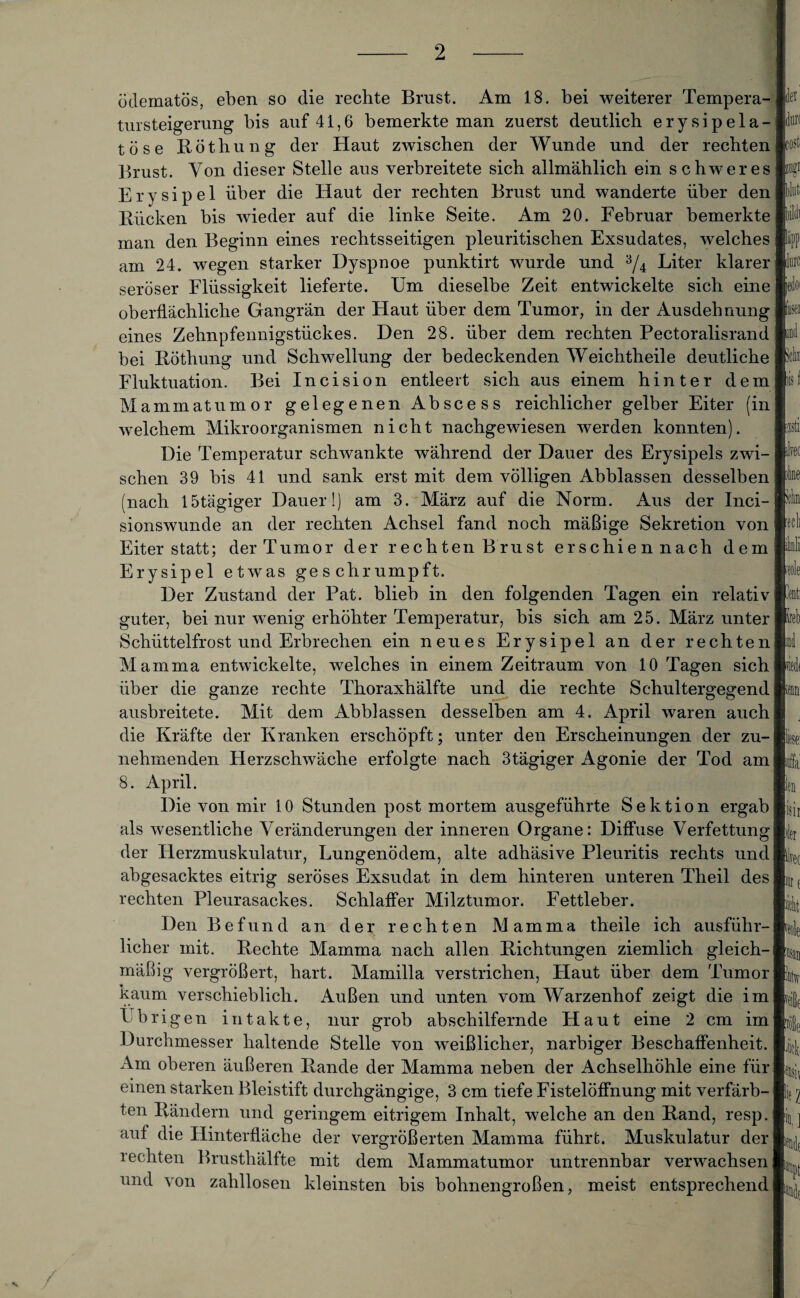 ödematös, eben so die rechte Brust. Am 18. bei weiterer Tempera- tursteigerung bis auf 41,6 bemerkte man zuerst deutlich erysipela- töse Röthung der Haut zwischen der Wunde und der rechten Brust. Von dieser Stelle aus verbreitete sich allmählich ein schweres Erysipel über die Haut der rechten Brust und wanderte über den Rücken bis wieder auf die linke Seite. Am 20. Februar bemerkte man den Beginn eines rechtsseitigen pleuritischen Exsudates, welches am 24. wegen starker Dyspnoe punktirt wurde und 3/4 Liter klarer seröser Flüssigkeit lieferte. Um dieselbe Zeit entwickelte sich eine oberflächliche Gangrän der Haut über dem Tumor, in der Ausdehnung eines Zehnpfennigstückes. Den 28. über dem rechten Pectoralisrand bei Röthung und Schwellung der bedeckenden Weichtheile deutliche Fluktuation. Bei Incision entleert sich aus einem hinter dem Mammatumor gelegenen Abscess reichlicher gelber Eiter (in welchem Mikroorganismen nicht nachgewiesen werden konnten). Die Temperatur schwankte während der Dauer des Erysipels zwi¬ schen 39 bis 41 und sank erst mit dem völligen Abblassen desselben (nach lötägiger Dauer!) am 3. März auf die Norm. Aus der Inci- sionswunde an der rechten Achsel fand noch mäßige Sekretion von Eiter statt; der Tumor der rechten Brust erschien nach dem Erysipel etwas geschrumpft. Der Zustand der Pat. blieb in den folgenden Tagen ein relativ guter, bei nur wenig erhöhter Temperatur, bis sich am 25. März unter Schüttelfrost und Erbrechen ein neues Erysipel an der rechten Mamma entwickelte, welches in einem Zeitraum von 10 Tagen sich über die ganze rechte Thoraxhälfte und die rechte Schultergegend ausbreitete. Mit dem Abblassen desselben am 4. April waren auch die Kräfte der Kranken erschöpft; unter den Erscheinungen der zu¬ nehmenden Herzschwäche erfolgte nach 3tägiger Agonie der Tod am 8. April. Die von mir 10 Stunden post mortem ausgeführte Sektion ergab als wesentliche Veränderungen der inneren Organe: Diffuse Verfettung der Herzmuskulatur, Lungenödem, alte adhäsive Pleuritis rechts und abgesacktes eitrig seröses Exsudat in dem hinteren unteren Theil des rechten Pleurasackes. Schlaffer Milztumor. Fettleber. Den Befund an der rechten Mamma theile ich ausführ¬ licher mit. Rechte Mamma nach allen Richtungen ziemlich gleich¬ mäßig vergrößert, hart. Mamilla verstrichen, Flaut über dem Tumor kaum verschieblich. Außen und unten vom Warzenhof zeigt die im l b r i g e n intakte, nur grob ab schilfernde Haut eine 2 cm im Durchmesser haltende Stelle von weißlicher, narbiger Beschaffenheit. Am oberen äußeren Rande der Mamma neben der Achselhöhle eine für einen starken Bleistift durchgängige, 3 cm tiefe Fistelöffnung mit verfärb¬ ten Rändern und geringem eitrigem Inhalt, welche an den Rand, resp. auf die Hinterfläche der vergrößerten Mamma führt. Muskulatur der rechten Brusthälfte mit dem Mammatumor untrennbar verwachsen und von zahllosen kleinsten bis bohnengroßen, meist entsprechend der il® K'O^ 0 liiiiti iifldi l»PP llui'C jedoi I« und xiii; lis I hti iirec n:me 'dm 'teil iilüli ■eole lireb ml jwlt m b ndfiL iiil isir nler her 15T f ilbit rede b/sv Ty[)e *!e biH;, Ui k ] if!iile !:V H.