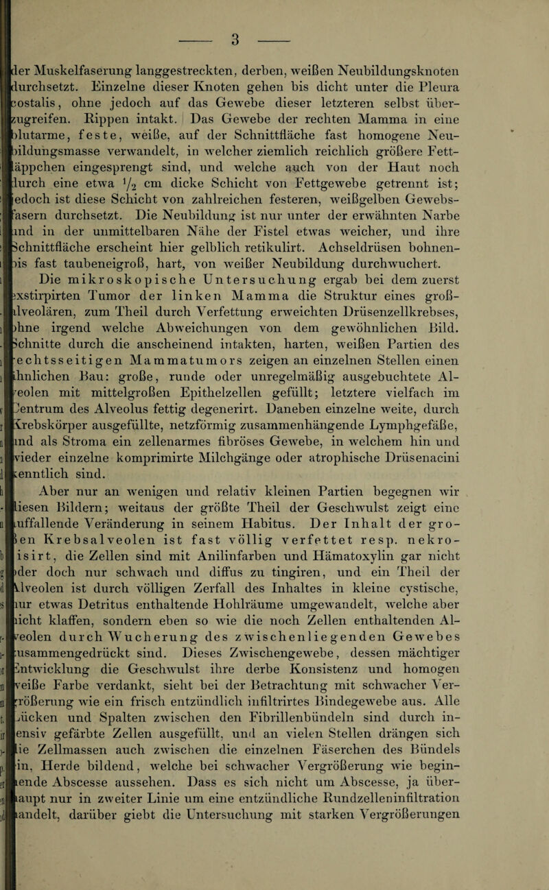 Ler Muskelfaserung langgestreckten, derben, weißen Neubildungsknoten lurchsetzt. Einzelne dieser Knoten gehen bis dicht unter die Pleura ostalis, ohne jedoch auf das Gewebe dieser letzteren selbst über- ugreifen. Rippen intakt. Das Gewebe der rechten Mamma in eine dutarme, feste, weiße, auf der Schnittfläche fast homogene Neu- [hldungsmasse verwandelt, in welcher ziemlich reichlich größere Fett- läppchen eingesprengt sind, und welche auch von der Haut noch furch eine etwa y2 cm dicke Schicht von Fettgewebe getrennt ist; iedoch ist diese Schicht von zahlreichen festeren, weißgelben Gewebs- fasern durchsetzt. Die Neubildung ist nur unter der erwähnten Narbe rnd in der unmittelbaren Nähe der Fistel etwas weicher, und ihre Schnittfläche erscheint hier gelblich retikulirt. Achseldrüsen bohnen- hs fast taubeneigroß, hart, von weißer Neubildung durchwuchert. Die mikroskopische Untersuchung ergab bei dem zuerst 3xst.irpirten Tumor der linken Mamma die Struktur eines groß- dveolären, zum Theil durch Verfettung erweichten Drüsenzellkrebses, jhne irgend welche Abweichungen von dem gewöhnlichen Bild. Schnitte durch die anscheinend intakten, harten, weißen Partien des [•echtsseitigen Mammatumors zeigen an einzelnen Stellen einen ähnlichen Bau: große, runde oder unregelmäßig ausgebuchtete Al- teolen mit mittelgroßen Epithelzellen gefüllt; letztere vielfach im pentrum des Alveolus fettig degenerirt. Daneben einzelne weite, durch Krebskörper ausgefüllte, netzförmig zusammenhängende Lymphgefäße, jmd als Stroma ein zellenarmes fibröses Gewebe, in welchem hin und yieder einzelne komprimirte Milchgänge oder atrophische Drüsenacini kenntlich sind. Aber nur an wenigen und relativ kleinen Partien begegnen wir liesen Bildern; weitaus der größte Theil der Geschwulst zeigt eine auffallende Veränderung in seinem Habitus. Der Inhalt der gro¬ ben Krebsalveolen ist fast völlig verfettet resp. nekro- isirt, die Zellen sind mit Anilinfarben und Hämatoxylin gar nicht pder doch nur schwach und diffus zu tingiren, und ein Theil der hlveolen ist durch völligen Zerfall des Inhaltes in kleine cystische, mr etwas Detritus enthaltende Hohlräume umgewandelt, welche aber bicht klaffen, sondern eben so wie die noch Zellen enthaltenden Al¬ veolen durch Wucherung des zwischenliegenden Gewebes pusammengedrückt sind. Dieses Zwischengewebe, dessen mächtiger Entwicklung die Geschwulst ihre derbe Konsistenz und homogen neiße Farbe verdankt, sieht bei der Betrachtung mit schwacher Ver¬ größerung wie ein frisch entzündlich infiltrirtes Bindegewebe aus. Alle Lücken und Spalten zwischen den Fibrillenbündeln sind durch in- [ensiv gefärbte Zellen ausgefüllt, und an vielen Stellen drängen sich lie Zellmassen auch zwischen die einzelnen Fäserchen des Bündels [in, Herde bildend, welche bei schwacher Vergrößerung wie begin¬ nende Abscesse aussehen. Dass es sich nicht um Abscesse, ja über¬ haupt nur in zweiter Linie um eine entzündliche Rundzelleninfiltration handelt, darüber giebt die Untersuchung mit starken Vergrößerungen
