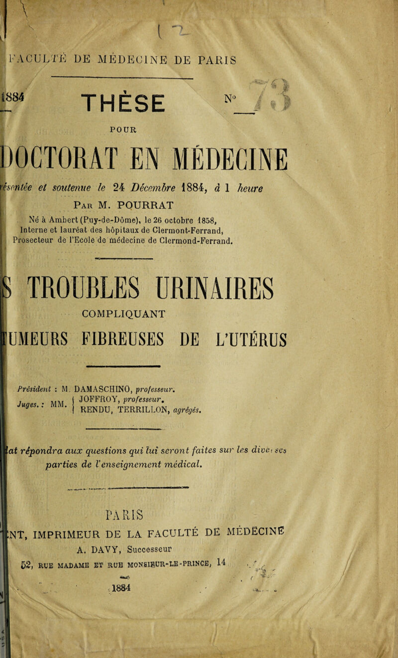 Y FACULTÉ ÜE MEDECINE DE PARIS ,/ „ /T % / m 1884 THÈSE N° V; fi & i POUR DOCTORAT EN MÉDECINE montée et soutenue le 24 Décembre 1884, à 1 heure Par M. POURRAT Né à Ambert (Puy-de-Dôme), le 26 octobre 1858, Interne et lauréat des hôpitaux de Clermont-Ferrand, Prosecteur de l’Ecole de médecine de Clermond-Ferrand. TROUBLES URINAIRES COMPLIQUANT iUMEURS FIBREUSES DE L’UTÉRUS Président : NI. DAMASCHINO, professeur. JOFFROY, professeur. Juges. : MM. RENDU, TERRILLON, agrégés. lat répondra aux questions qui lui seront faites sur les dive< ses parties de Venseignement médical. PARIS NT, IMPRIMEUR DE LA FACULTÉ DE MÉDECINE A. DAYY, Successeur 52, RUE MADAME ET RUE MON81®UR-LE-PRINCE, 14 •m 1884 Iv'/'- ife*» ■» -,f t>