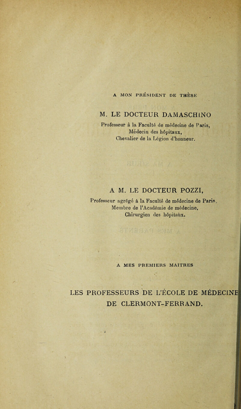A MON PRÉSIDENT DE THESE M. LE DOCTEUR DAMASCH1NO Professeur à la Faculté de médecine de Paris, Médecin, des hôpitaux, Chevalier de la Légion d’honneur. A M. LE DOCTEUR POZZI, Professeur agrégé à la Faculté de médecine de Paris, Membre de l’Académie de médecine. Chirurgien des hôpitaux. A MES PREMIERS MAITRES LES PROFESSEURS DE L’ÉCOLE DE MÉDECINE DE CLERMONT-FERRAND.
