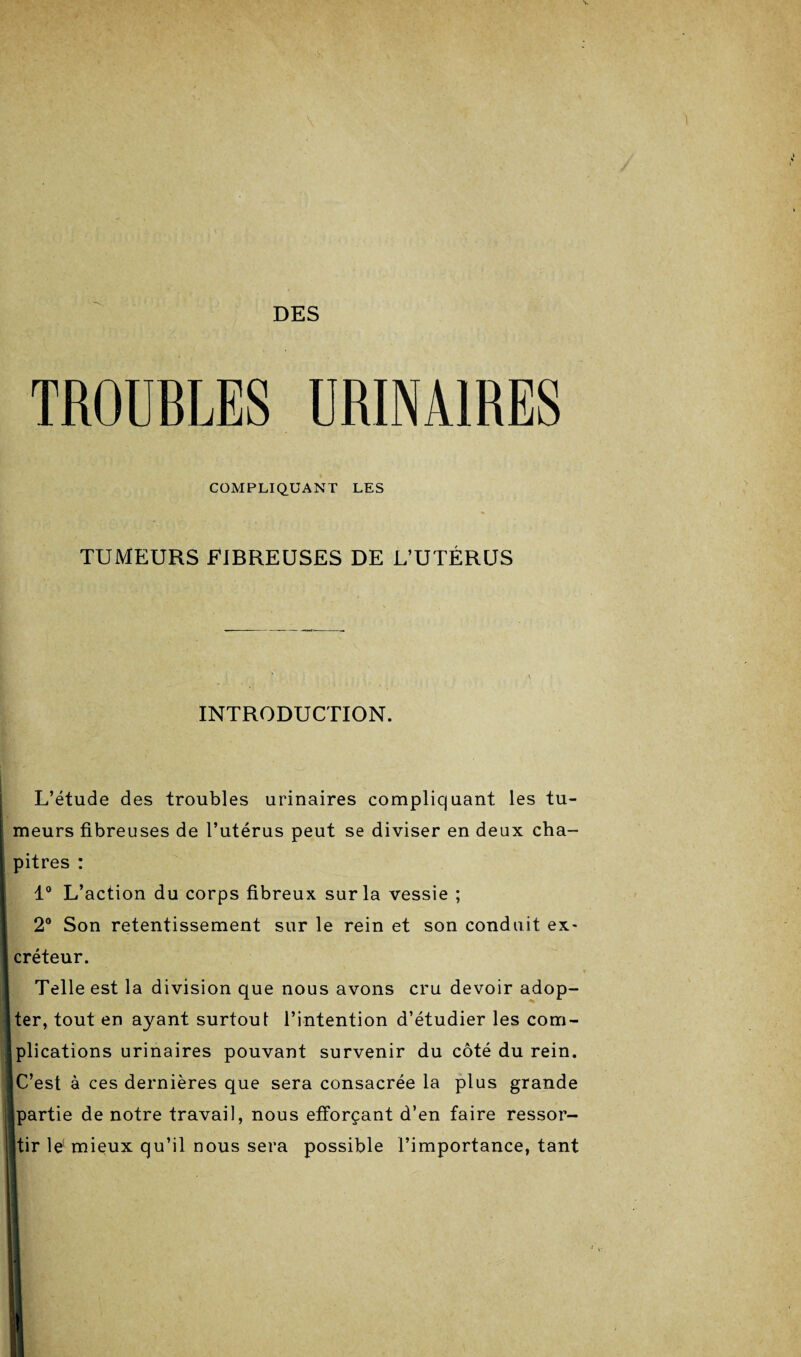 DES TROUBLES URINAIRES COMPLIQUANT LES TUMEURS FIBREUSES DE L’UTÉRUS INTRODUCTION. L’étude des troubles urinaires compliquant les tu¬ meurs fibreuses de l’utérus peut se diviser en deux cha¬ pitres : 1° L’action du corps fibreux sur la vessie ; 2° Son retentissement sur le rein et son conduit ex¬ créteur. Telle est la division que nous avons cru devoir adop¬ ter, tout en ayant surtout l’intention d’étudier les com¬ plications urinaires pouvant survenir du côté du rein. C’est à ces dernières que sera consacrée la plus grande partie de notre travail, nous efforçant d’en faire ressor- Itir le1 mieux qu’il nous sera possible l’importance, tant