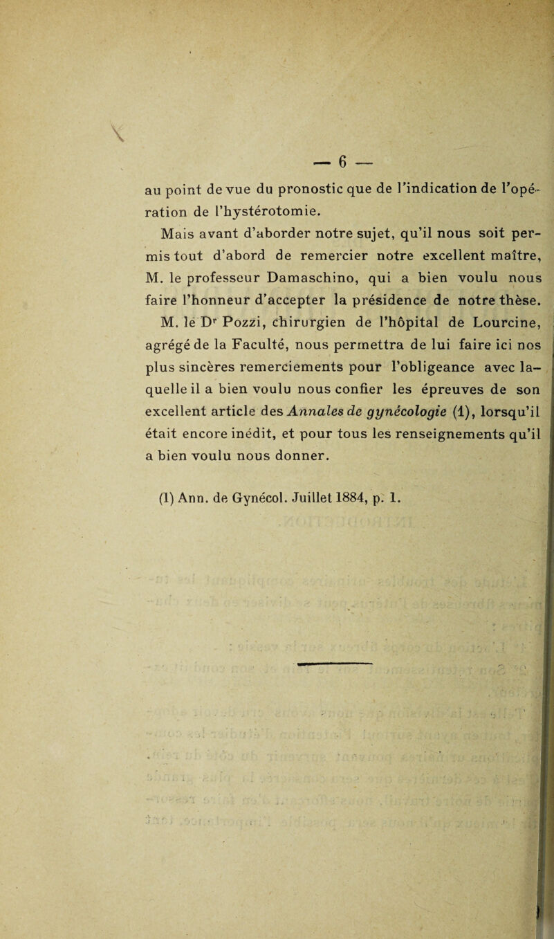 x - au point de vue du pronostic que de l’indication de l'opé¬ ration de l’hystérotomie. Mais avant d’aborder notre sujet, qu’il nous soit per¬ mis tout d’abord de remercier notre excellent maître, M. le professeur Damaschino, qui a bien voulu nous faire l’honneur d’accepter la présidence de notre thèse. M. lé Dr Pozzi, chirurgien de l’hôpital de Lourcine, agrégé de la Faculté, nous permettra de lui faire ici nos plus sincères remerciements pour l’obligeance avec la¬ quelle il a bien voulu nous confier les épreuves de son excellent article des Annales de gynécologie (1), lorsqu’il était encore inédit, et pour tous les renseignements qu’il a bien voulu nous donner. (1) Ann. de Gynécol. Juillet 1884, p. 1.