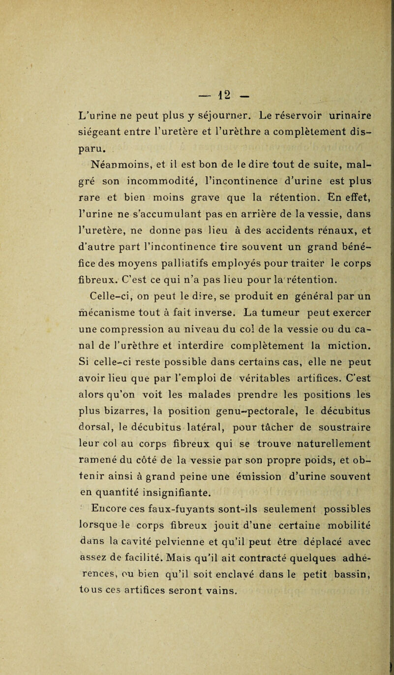 L’urine ne peut plus y séjourner. Le réservoir urinaire siégeant entre l’uretère et l’urèthre a complètement dis¬ paru. Néanmoins, et il est bon de le dire tout de suite, mal¬ gré son incommodité, l’incontinence d’urine est plus rare et bien moins grave que la rétention. En effet, l’urine ne s’accumulant pas en arrière de la vessie, dans l’uretère, ne donne pas lieu à des accidents rénaux, et d’autre part l’incontinence tire souvent un grand béné¬ fice des moyens palliatifs employés pour traiter le corps fibreux. C’est ce qui n’a pas lieu pour la rétention. Celle-ci, on peut le dire, se produit en général par un mécanisme tout à fait inverse. La tumeur peut exercer une compression au niveau du col de la vessie ou du ca¬ nal de l’urèthre et interdire complètement la miction. Si celle-ci reste possible dans certains cas, elle ne peut avoir lieu que par l’emploi de véritables artifices. C’est alors qu’on voit les malades prendre les positions les plus bizarres, la position genu-pectorale, le décubitus dorsal, le décubitus latéral, pour tâcher de soustraire leur col au corps fibreux qui se trouve naturellement ramené du côté de la vessie par son propre poids, et ob¬ tenir ainsi à grand peine une émission d’urine souvent en quantité insignifiante. Encore ces faux-fuyants sont-ils seulement possibles lorsque le corps fibreux jouit d’une certaine mobilité dans la cavité pelvienne et qu’il peut être déplacé avec assez de facilité. Mais qu’il ait contracté quelques adhé¬ rences, ou bien qu’il soit enclavé dans le petit bassin, tous ces artifices seront vains.