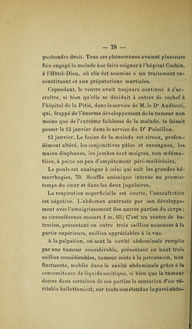 pochondre droit. Tous ces phénomènes avaient plusieurs fois engagé la malade àse faire soignera l’hôpital Cochin, à l’Hôtel-Dieu, où elle fut soumise à un traitement re¬ constituant et aux préparations martiales. Cependant, le ventre avait toujours continué à s’ac¬ croître, si bien qu’elle se décidait à entrer de rechef à Thopital de la Pitié, dans le service de M.le Dr Audhoui, qui, frappé de l’énorme développement delà tumeur non moins que de l’extrême faiblesse de la malade, la faisait passer le 12 janvier dans le service du Dr Polaillon. 12 j anvier. Le faciès de la malade est cireux, profon¬ dément altéré, les conjonctives pâles et exsangues, les mains diaphanes, les jambes sont maigres, non œdéma¬ tiées, à peine un peu d’empâtement péri-malléolaire. Le pouls est analogue à celui qui suit les grandes hé¬ morrhagies, 70. Souffle anémique intense au premier temps du cœur et dans les deux jugulaires. La respiration superficielle est courte, l’auscultation est négative. L’abdomen contraste par son développe¬ ment avec l’amaigrissement des autres parties du corps ; sa circonférence mesure 1 m. 65; C’est un ventre de ba¬ tracien, présentant en outre trois saillies noueuses à la partie supérieure, saillies appréciables à la vue. A la palpation, on sent la cavité abdominale remplie par une tumeur considérable, présentant en haut trois saillies considérables, tumeur mate à la percussion, non fluctuante, mobile dans la cavité abdominale grâce à la concomitance de liquide ascitique, si bien que la tumeur donne dans certaines de ses parties la sensation d’un vé¬ ritable ballottement; sur toute son étendue la paroi abdo-