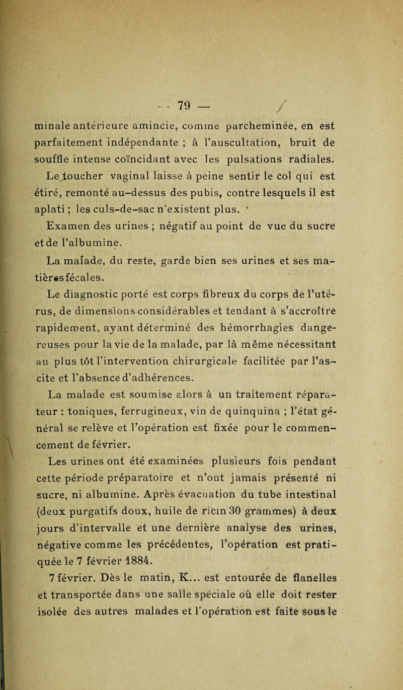 minale antérieure amincie, comme parcheminée, en est parfaitement indépendante ; à l’auscultation, bruit de souffle intense coïncidant avec les pulsations radiales. Le toucher vaginal laisse à peine sentir le col qui est étiré, remonté au-dessus des pubis, contre lesquels il est aplati; les culs-de-sac n'existent plus. ' Examen des urines ; négatif au point de vue du sucre et de l’albumine. La malade, du reste, garde bien ses urines et ses ma- tièresfécales. Le diagnostic porté est corps fibreux du corps de l’uté¬ rus, de dimensions considérables et tendant à s’accroître rapidement, ayant déterminé des hémorrhagies dange¬ reuses pour la vie de la malade, par là même nécessitant au plus tôt l’intervention chirurgicale facilitée par l’as¬ cite et l’absence d’adhérences. La malade est soumise alors à un traitement répara¬ teur : toniques, ferrugineux, vin de quinquina ; l’état gé¬ néral se relève et l’opération est fixée pour le commen¬ cement de février. Les urines ont été examinées plusieurs fois pendant cette période préparatoire et n’ont jamais présenté ni sucre, ni albumine. Après évacuation du tube intestinal (deux purgatifs doux, huile de ricin 30 grammes) à deux jours d’intervalle et une dernière analyse des urines, négative comme les précédentes, l’opération est prati¬ quée le 7 février 1884. 7février. Dès le matin, K... est entourée de flanelles et transportée dans une salle spéciale où elle doit rester isolée des autres malades et l’opération est faite sous le