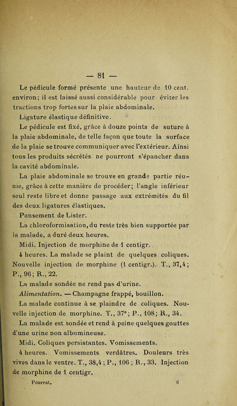 Le pédicule formé présente une hauteur de 10 cent, environ; il est laissé aussi considérable pour éviter les tractions trop fortes sur la plaie abdominale. Ligature élastique définitive. Le pédicule est fixé, grâce à douze points de suture à la plaie abdominale, de telle façon que toute la surface de la plaie se trouve communiquer avec l’extérieur. Ainsi tous les produits sécrétés ne pourront s’épancher dans la cavité abdominale. La plaie abdominale se trouve en grande partie réu¬ nie, grâce à cette manière de procéder; l’angle inférieur seul reste libre et donne passage aux extrémités du fil des deux ligatures élastiques. Pansement de Lister. La chloroformisation, du reste très bien supportée par la malade, a duré deux heures. Midi. Injection de morphine de 1 centigr. 4 heures. La malade se plaint de quelques coliques. Nouvelle injection de morphine (1 centigr.), T., 37,4; P., 96; R.. 22. La malade sondée ne rend pas d’urine. Alimentation. — Champagne frappé, bouillon. La malade continue à se plaindre de coliques. Nou¬ velle injection de morphine. T., 37°; P., 108; R., 34. La malade est sondée et rend à peine quelques gouttes d’une urine non albumineuse. Midi. Coliques persistantes. Vomissements. 4 heures. Vomissements verdâtres. Douleurs très vives dans le ventre. T., 38,4 ; P., 106 ; R., 33. Injection de morphine de 1 centigr. Pourrat. 6
